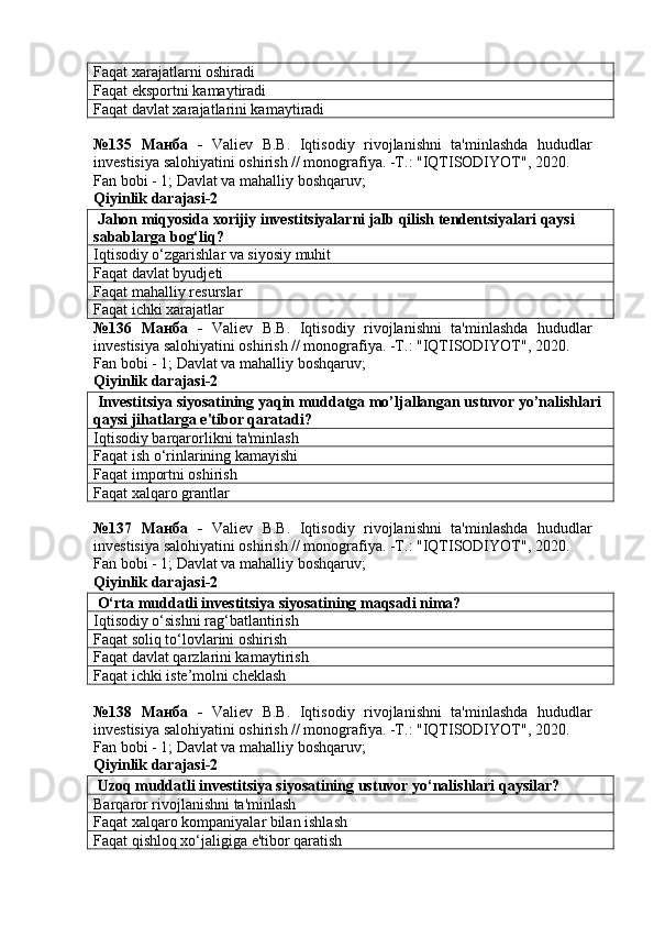 Faqat xarajatlarni oshiradi
Faqat eksportni kamaytiradi
Faqat davlat xarajatlarini kamaytiradi
№135   Манба   -   Valiev   B.B.   Iqtisodiy   rivojlanishni   ta'minlashda   hududlar
investisiya salohiyatini oshirish // monografiya. -T.: "IQTISODIYOT", 2020. 
Fan bobi - 1;  Davlat va mahalliy boshqaruv ;
Qiyinlik darajasi- 2
 Jahon miqyosida xorijiy investitsiyalarni jalb qilish tendentsiyalari qaysi 
sabablarga bog‘liq?
Iqtisodiy o‘zgarishlar va siyosiy muhit
Faqat davlat byudjeti
Faqat mahalliy resurslar
Faqat ichki xarajatlar
№136   Манба   -   Valiev   B.B.   Iqtisodiy   rivojlanishni   ta'minlashda   hududlar
investisiya salohiyatini oshirish // monografiya. -T.: "IQTISODIYOT", 2020. 
Fan bobi - 1;  Davlat va mahalliy boshqaruv ;
Qiyinlik darajasi- 2
 Investitsiya siyosatining yaqin muddatga mo’ljallangan ustuvor yo’nalishlari 
qaysi jihatlarga e'tibor qaratadi?
Iqtisodiy barqarorlikni ta'minlash
Faqat ish o‘rinlarining kamayishi
Faqat importni oshirish
Faqat xalqaro grantlar
№137   Манба   -   Valiev   B.B.   Iqtisodiy   rivojlanishni   ta'minlashda   hududlar
investisiya salohiyatini oshirish // monografiya. -T.: "IQTISODIYOT", 2020. 
Fan bobi - 1;  Davlat va mahalliy boshqaruv ;
Qiyinlik darajasi- 2
 O‘rta muddatli investitsiya siyosatining maqsadi nima?
Iqtisodiy o‘sishni rag‘batlantirish
Faqat soliq to‘lovlarini oshirish
Faqat davlat qarzlarini kamaytirish
Faqat ichki iste’molni cheklash
№138   Манба   -   Valiev   B.B.   Iqtisodiy   rivojlanishni   ta'minlashda   hududlar
investisiya salohiyatini oshirish // monografiya. -T.: "IQTISODIYOT", 2020. 
Fan bobi - 1;  Davlat va mahalliy boshqaruv ;
Qiyinlik darajasi- 2
 Uzoq muddatli investitsiya siyosatining ustuvor yo‘nalishlari qaysilar?
Barqaror rivojlanishni ta'minlash
Faqat xalqaro kompaniyalar bilan ishlash
Faqat qishloq xo‘jaligiga e'tibor qaratish 