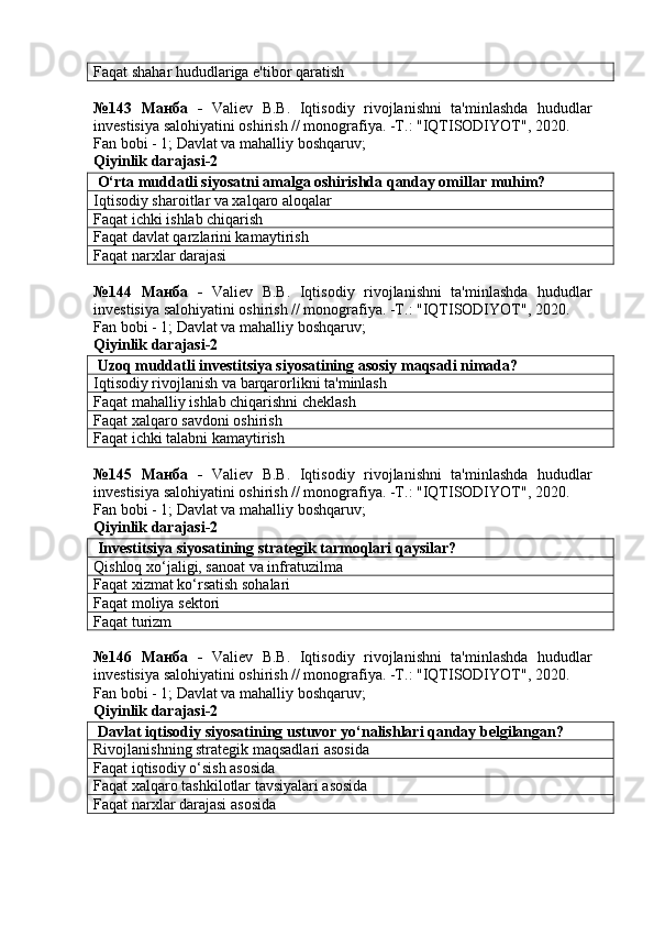 Faqat shahar hududlariga e'tibor qaratish
№143   Манба   -   Valiev   B.B.   Iqtisodiy   rivojlanishni   ta'minlashda   hududlar
investisiya salohiyatini oshirish // monografiya. -T.: "IQTISODIYOT", 2020. 
Fan bobi - 1;  Davlat va mahalliy boshqaruv ;
Qiyinlik darajasi- 2
 O‘rta muddatli siyosatni amalga oshirishda qanday omillar muhim?
Iqtisodiy sharoitlar va xalqaro aloqalar
Faqat ichki ishlab chiqarish
Faqat davlat qarzlarini kamaytirish
Faqat narxlar darajasi
№144   Манба   -   Valiev   B.B.   Iqtisodiy   rivojlanishni   ta'minlashda   hududlar
investisiya salohiyatini oshirish // monografiya. -T.: "IQTISODIYOT", 2020. 
Fan bobi - 1;  Davlat va mahalliy boshqaruv ;
Qiyinlik darajasi- 2
 Uzoq muddatli investitsiya siyosatining asosiy maqsadi nimada?
Iqtisodiy rivojlanish va barqarorlikni ta'minlash
Faqat mahalliy ishlab chiqarishni cheklash
Faqat xalqaro savdoni oshirish
Faqat ichki talabni kamaytirish
№145   Манба   -   Valiev   B.B.   Iqtisodiy   rivojlanishni   ta'minlashda   hududlar
investisiya salohiyatini oshirish // monografiya. -T.: "IQTISODIYOT", 2020. 
Fan bobi - 1;  Davlat va mahalliy boshqaruv ;
Qiyinlik darajasi- 2
 Investitsiya siyosatining strategik tarmoqlari qaysilar?
Qishloq xo‘jaligi, sanoat va infratuzilma
Faqat xizmat ko‘rsatish sohalari
Faqat moliya sektori
Faqat turizm
№146   Манба   -   Valiev   B.B.   Iqtisodiy   rivojlanishni   ta'minlashda   hududlar
investisiya salohiyatini oshirish // monografiya. -T.: "IQTISODIYOT", 2020. 
Fan bobi - 1;  Davlat va mahalliy boshqaruv ;
Qiyinlik darajasi- 2
 Davlat iqtisodiy siyosatining ustuvor yo‘nalishlari qanday belgilangan?
Rivojlanishning strategik maqsadlari asosida
Faqat iqtisodiy o‘sish asosida
Faqat xalqaro tashkilotlar tavsiyalari asosida
Faqat narxlar darajasi asosida 