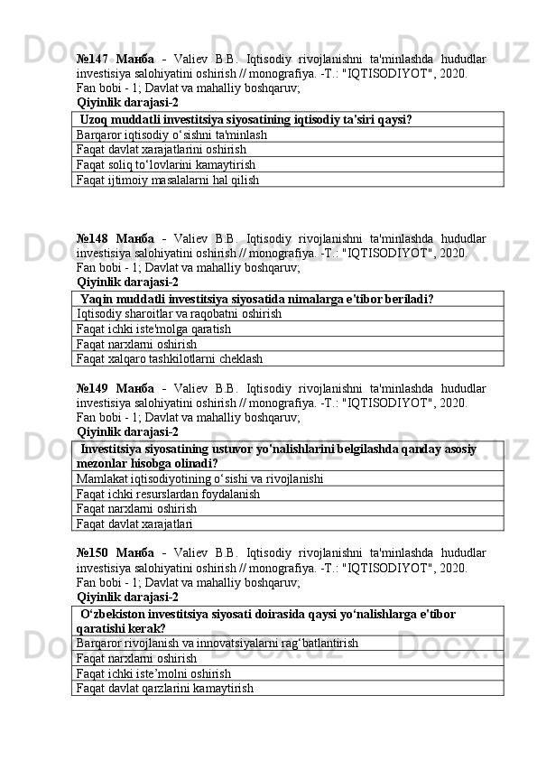 №147   Манба   -   Valiev   B.B.   Iqtisodiy   rivojlanishni   ta'minlashda   hududlar
investisiya salohiyatini oshirish // monografiya. -T.: "IQTISODIYOT", 2020. 
Fan bobi - 1;  Davlat va mahalliy boshqaruv ;
Qiyinlik darajasi- 2
 Uzoq muddatli investitsiya siyosatining iqtisodiy ta'siri qaysi?
Barqaror iqtisodiy o‘sishni ta'minlash
Faqat davlat xarajatlarini oshirish
Faqat soliq to‘lovlarini kamaytirish
Faqat ijtimoiy masalalarni hal qilish
№148   Манба   -   Valiev   B.B.   Iqtisodiy   rivojlanishni   ta'minlashda   hududlar
investisiya salohiyatini oshirish // monografiya. -T.: "IQTISODIYOT", 2020. 
Fan bobi - 1;  Davlat va mahalliy boshqaruv ;
Qiyinlik darajasi- 2
 Yaqin muddatli investitsiya siyosatida nimalarga e'tibor beriladi?
Iqtisodiy sharoitlar va raqobatni oshirish
Faqat ichki iste'molga qaratish
Faqat narxlarni oshirish
Faqat xalqaro tashkilotlarni cheklash
№149   Манба   -   Valiev   B.B.   Iqtisodiy   rivojlanishni   ta'minlashda   hududlar
investisiya salohiyatini oshirish // monografiya. -T.: "IQTISODIYOT", 2020. 
Fan bobi - 1;  Davlat va mahalliy boshqaruv ;
Qiyinlik darajasi- 2
 Investitsiya siyosatining ustuvor yo'nalishlarini belgilashda qanday asosiy 
mezonlar hisobga olinadi?
Mamlakat iqtisodiyotining o‘sishi va rivojlanishi
Faqat ichki resurslardan foydalanish
Faqat narxlarni oshirish
Faqat davlat xarajatlari
№150   Манба   -   Valiev   B.B.   Iqtisodiy   rivojlanishni   ta'minlashda   hududlar
investisiya salohiyatini oshirish // monografiya. -T.: "IQTISODIYOT", 2020. 
Fan bobi - 1;  Davlat va mahalliy boshqaruv ;
Qiyinlik darajasi- 2
 O‘zbekiston investitsiya siyosati doirasida qaysi yo‘nalishlarga e'tibor 
qaratishi kerak?
Barqaror rivojlanish va innovatsiyalarni rag‘batlantirish
Faqat narxlarni oshirish
Faqat ichki iste’molni oshirish
Faqat davlat qarzlarini kamaytirish 