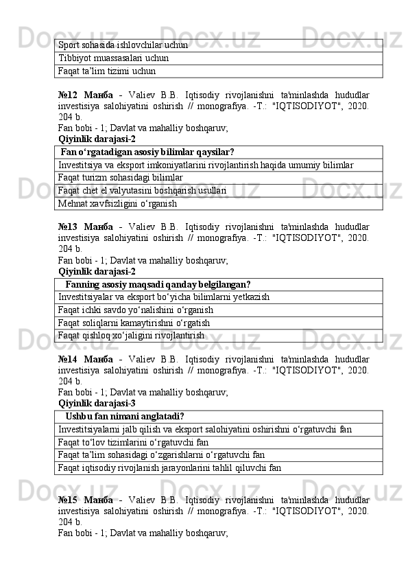 Sport sohasida ishlovchilar uchun
Tibbiyot muassasalari uchun
Faqat ta’lim tizimi uchun
№12   Манба   -   Valiev   B.B.   Iqtisodiy   rivojlanishni   ta'minlashda   hududlar
investisiya   salohiyatini   oshirish   //   monografiya.   -T.:   "IQTISODIYOT",   2020.
204 b.
Fan bobi - 1;  Davlat va mahalliy boshqaruv ;
Qiyinlik darajasi-2
  Fan o‘rgatadigan asosiy bilimlar qaysilar?
Investitsiya va eksport imkoniyatlarini rivojlantirish haqida umumiy bilimlar
Faqat turizm sohasidagi bilimlar
Faqat chet el valyutasini boshqarish usullari
Mehnat xavfsizligini o‘rganish
№13   Манба   -   Valiev   B.B.   Iqtisodiy   rivojlanishni   ta'minlashda   hududlar
investisiya   salohiyatini   oshirish   //   monografiya.   -T.:   "IQTISODIYOT",   2020.
204 b.
Fan bobi - 1;  Davlat va mahalliy boshqaruv ;
Qiyinlik darajasi-2
    Fanning asosiy maqsadi qanday belgilangan?
Investitsiyalar va eksport bo‘yicha bilimlarni yetkazish
Faqat ichki savdo yo‘nalishini o‘rganish
Faqat soliqlarni kamaytirishni o‘rgatish
Faqat qishloq xo‘jaligini rivojlantirish
№14   Манба   -   Valiev   B.B.   Iqtisodiy   rivojlanishni   ta'minlashda   hududlar
investisiya   salohiyatini   oshirish   //   monografiya.   -T.:   "IQTISODIYOT",   2020.
204 b.
Fan bobi - 1;  Davlat va mahalliy boshqaruv ;
Qiyinlik darajasi-3
    Ushbu fan nimani anglatadi?
Investitsiyalarni jalb qilish va eksport salohiyatini oshirishni o‘rgatuvchi fan
Faqat to‘lov tizimlarini o‘rgatuvchi fan
Faqat ta’lim sohasidagi o‘zgarishlarni o‘rgatuvchi fan
Faqat iqtisodiy rivojlanish jarayonlarini tahlil qiluvchi fan
№15   Манба   -   Valiev   B.B.   Iqtisodiy   rivojlanishni   ta'minlashda   hududlar
investisiya   salohiyatini   oshirish   //   monografiya.   -T.:   "IQTISODIYOT",   2020.
204 b.
Fan bobi - 1;  Davlat va mahalliy boshqaruv ; 