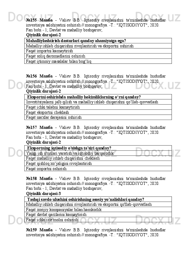 №155   Манба   -   Valiev   B.B.   Iqtisodiy   rivojlanishni   ta'minlashda   hududlar
investisiya salohiyatini oshirish // monografiya. -T.: "IQTISODIYOT", 2020. 
Fan bobi - 1;  Davlat va mahalliy boshqaruv ;
Qiyinlik darajasi- 2
Mahalliylashtirish dasturlari qanday ahamiyatga ega?
Mahalliy ishlab chiqarishni rivojlantirish va eksportni oshirish
Faqat importni kamaytirish
Faqat soliq daromadlarini oshirish
Faqat ijtimoiy masalalar bilan bog‘liq
№156   Манба   -   Valiev   B.B.   Iqtisodiy   rivojlanishni   ta'minlashda   hududlar
investisiya salohiyatini oshirish // monografiya. -T.: "IQTISODIYOT", 2020. 
Fan bobi - 1;  Davlat va mahalliy boshqaruv ;
Qiyinlik darajasi-2
 Eksportni oshirishda mahalliy hokimliklarning o‘rni qanday?
Investitsiyalarni jalb qilish va mahalliy ishlab chiqarishni qo‘llab-quvvatlash
Faqat ichki talabni kamaytirish
Faqat eksportni cheklash
Faqat narxlar darajasini oshirish
№157   Манба   -   Valiev   B.B.   Iqtisodiy   rivojlanishni   ta'minlashda   hududlar
investisiya salohiyatini oshirish // monografiya. -T.: "IQTISODIYOT", 2020. 
Fan bobi - 1;  Davlat va mahalliy boshqaruv ;
Qiyinlik darajasi-2
 Eksportning iqtisodiy o'sishga ta'siri qanday?
Yangi ish o'rinlari yaratish va iqtisodiy barqarorlik
Faqat mahalliy ishlab chiqarishni cheklash
Faqat qishloq xo‘jaligini rivojlantirish
Faqat importni oshirish
№158   Манба   -   Valiev   B.B.   Iqtisodiy   rivojlanishni   ta'minlashda   hududlar
investisiya salohiyatini oshirish // monografiya. -T.: "IQTISODIYOT", 2020. 
Fan bobi - 1;  Davlat va mahalliy boshqaruv ;
Qiyinlik darajasi-3
 Tashqi savdo ulushini oshirishning asosiy yo'nalishlari qanday?
Mahalliy ishlab chiqarishni rivojlantirish va eksportni qo'llab-quvvatlash
Faqat xorijiy kompaniyalar bilan hamkorlik
Faqat davlat qarzlarini kamaytirish
Faqat ichki iste'molni oshirish
№159   Манба   -   Valiev   B.B.   Iqtisodiy   rivojlanishni   ta'minlashda   hududlar
investisiya salohiyatini oshirish // monografiya. -T.: "IQTISODIYOT", 2020.  