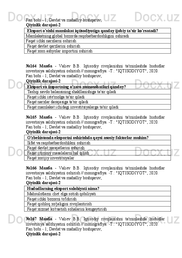 Fan bobi - 1;  Davlat va mahalliy boshqaruv ;
Qiyinlik darajasi-2
 Eksport o'sishi mamlakat iqtisodiyotiga qanday ijobiy ta'sir ko'rsatadi?
Mamlakatning global bozorda raqobatbardoshligini oshiradi
Faqat ichki narxlarni oshirish
 Faqat davlat qarzlarini oshirish
 Faqat xom ashyolar importini oshirish
№164   Манба   -   Valiev   B.B.   Iqtisodiy   rivojlanishni   ta'minlashda   hududlar
investisiya salohiyatini oshirish // monografiya. -T.: "IQTISODIYOT", 2020. 
Fan bobi - 1;  Davlat va mahalliy boshqaruv ;
Qiyinlik darajasi-2
 Eksport va importning o'zaro munosabatlari qanday?
 Tashqi savdo balansining shakllanishiga ta'sir qiladi
 Faqat ichki iste'molga ta'sir qiladi
 Faqat narxlar darajasiga ta'sir qiladi
 Faqat mamlakat ichidagi investitsiyalarga ta'sir qiladi
№165   Манба   -   Valiev   B.B.   Iqtisodiy   rivojlanishni   ta'minlashda   hududlar
investisiya salohiyatini oshirish // monografiya. -T.: "IQTISODIYOT", 2020. 
Fan bobi - 1;  Davlat va mahalliy boshqaruv ;
Qiyinlik darajasi-2
 O'zbekistonda eksportni oshirishda qaysi asosiy faktorlar muhim?
  Sifat va raqobatbardoshlikni oshirish
 Faqat davlat xarajatlarini oshirish
 Faqat ijtimoiy masalalarni hal qilish
 Faqat xorijiy investitsiyalar
№166   Манба   -   Valiev   B.B.   Iqtisodiy   rivojlanishni   ta'minlashda   hududlar
investisiya salohiyatini oshirish // monografiya. -T.: "IQTISODIYOT", 2020. 
Fan bobi - 1;  Davlat va mahalliy boshqaruv ;
Qiyinlik darajasi-2
 Hududlarning eksport salohiyati nima?
 Mahsulotlarni chet elga sotish qobiliyati
 Faqat ichki bozorni to'ldirish
 Faqat qishloq xo'jaligini rivojlantirish
 Faqat xizmat ko'rsatish sohalarini kengaytirish
№167   Манба   -   Valiev   B.B.   Iqtisodiy   rivojlanishni   ta'minlashda   hududlar
investisiya salohiyatini oshirish // monografiya. -T.: "IQTISODIYOT", 2020. 
Fan bobi - 1;  Davlat va mahalliy boshqaruv ;
Qiyinlik darajasi-2 