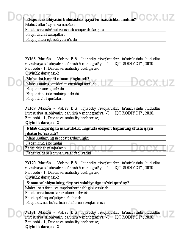  Eksport salohiyatini baholashda qaysi ko'rsatkichlar muhim?
Mahsulotlar hajmi va narxlari
Faqat ichki iste'mol va ishlab chiqarish darajasi
 Faqat davlat xarajatlari
 Faqat jahon iqtisodiyoti o'sishi
№168   Манба   -   Valiev   B.B.   Iqtisodiy   rivojlanishni   ta'minlashda   hududlar
investisiya salohiyatini oshirish // monografiya. -T.: "IQTISODIYOT", 2020. 
Fan bobi - 1;  Davlat va mahalliy boshqaruv ;
Qiyinlik darajasi-2
 Mahsulot brendi nimani anglatadi?
 Mahsulotning xaridorlar orasidagi tanilishi
 Faqat narxning oshishi
 Faqat ichki iste'molning oshishi
 Faqat davlat qoidalari
№169   Манба   -   Valiev   B.B.   Iqtisodiy   rivojlanishni   ta'minlashda   hududlar
investisiya salohiyatini oshirish // monografiya. -T.: "IQTISODIYOT", 2020. 
Fan bobi - 1;  Davlat va mahalliy boshqaruv ;
Qiyinlik darajasi-2
 Ishlab chiqarilgan mahsulotlar hajmida eksport hajmining ulushi qaysi 
jihatni ko'rsatadi?
  Mahsulotlarning raqobatbardoshligini
 Faqat ichki iste'molni
Faqat davlat xarajatlarini
 Faqat xalqaro kompaniyalar faoliyatini
№170   Манба   -   Valiev   B.B.   Iqtisodiy   rivojlanishni   ta'minlashda   hududlar
investisiya salohiyatini oshirish // monografiya. -T.: "IQTISODIYOT", 2020. 
Fan bobi - 1;  Davlat va mahalliy boshqaruv ;
Qiyinlik darajasi-2
 Sanoat salohiyatining eksport salohiyatiga ta'siri qanday?
Mahsulot sifatini va raqobatbardoshligini oshirish
Faqat ichki bozorda narxlarni oshirish
Faqat qishloq xo'jaligini cheklash
 Faqat xizmat ko'rsatish sohalarini rivojlantirish
№171   Манба   -   Valiev   B.B.   Iqtisodiy   rivojlanishni   ta'minlashda   hududlar
investisiya salohiyatini oshirish // monografiya. -T.: "IQTISODIYOT", 2020. 
Fan bobi - 1;  Davlat va mahalliy boshqaruv ;
Qiyinlik darajasi-2 