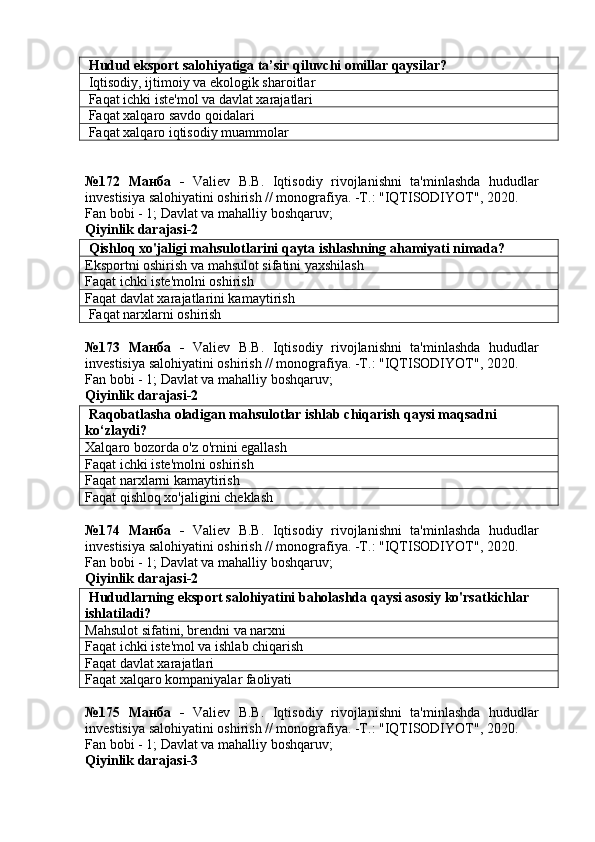  Hudud eksport salohiyatiga ta’sir qiluvchi omillar qaysilar?
 Iqtisodiy, ijtimoiy va ekologik sharoitlar
 Faqat ichki iste'mol va davlat xarajatlari
 Faqat xalqaro savdo qoidalari
 Faqat xalqaro iqtisodiy muammolar
№172   Манба   -   Valiev   B.B.   Iqtisodiy   rivojlanishni   ta'minlashda   hududlar
investisiya salohiyatini oshirish // monografiya. -T.: "IQTISODIYOT", 2020. 
Fan bobi - 1;  Davlat va mahalliy boshqaruv ;
Qiyinlik darajasi-2
 Qishloq xo'jaligi mahsulotlarini qayta ishlashning ahamiyati nimada?
Eksportni oshirish va mahsulot sifatini yaxshilash
Faqat ichki iste'molni oshirish
Faqat davlat xarajatlarini kamaytirish
 Faqat narxlarni oshirish
№173   Манба   -   Valiev   B.B.   Iqtisodiy   rivojlanishni   ta'minlashda   hududlar
investisiya salohiyatini oshirish // monografiya. -T.: "IQTISODIYOT", 2020. 
Fan bobi - 1;  Davlat va mahalliy boshqaruv ;
Qiyinlik darajasi-2
 Raqobatlasha oladigan mahsulotlar ishlab chiqarish qaysi maqsadni 
ko‘zlaydi?
Xalqaro bozorda o'z o'rnini egallash
Faqat ichki iste'molni oshirish
Faqat narxlarni kamaytirish
Faqat qishloq xo'jaligini cheklash
№174   Манба   -   Valiev   B.B.   Iqtisodiy   rivojlanishni   ta'minlashda   hududlar
investisiya salohiyatini oshirish // monografiya. -T.: "IQTISODIYOT", 2020. 
Fan bobi - 1;  Davlat va mahalliy boshqaruv ;
Qiyinlik darajasi-2
 Hududlarning eksport salohiyatini baholashda qaysi asosiy ko'rsatkichlar 
ishlatiladi?
Mahsulot sifatini, brendni va narxni
Faqat ichki iste'mol va ishlab chiqarish
Faqat davlat xarajatlari
Faqat xalqaro kompaniyalar faoliyati
№175   Манба   -   Valiev   B.B.   Iqtisodiy   rivojlanishni   ta'minlashda   hududlar
investisiya salohiyatini oshirish // monografiya. -T.: "IQTISODIYOT", 2020. 
Fan bobi - 1;  Davlat va mahalliy boshqaruv ;
Qiyinlik darajasi-3 