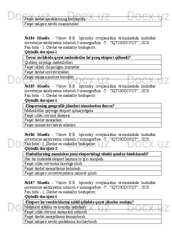 Faqat davlat qoidalarining kuchayishi
Faqat xalqaro savdo muammolari
№184   Манба   -   Valiev   B.B.   Iqtisodiy   rivojlanishni   ta'minlashda   hududlar
investisiya salohiyatini oshirish // monografiya. -T.: "IQTISODIYOT", 2020. 
Fan bobi - 1;  Davlat va mahalliy boshqaruv ;
Qiyinlik darajasi-1
 Tovar tarkibida qaysi mahsulotlar ko‘proq eksport qilinadi?
Qishloq xo'jaligi mahsulotlari
Faqat ishlab chiqarilgan xizmatlar
Faqat davlat investitsiyalari
Faqat xalqaro moliya tizimlari
№185   Манба   -   Valiev   B.B.   Iqtisodiy   rivojlanishni   ta'minlashda   hududlar
investisiya salohiyatini oshirish // monografiya. -T.: "IQTISODIYOT", 2020. 
Fan bobi - 1;  Davlat va mahalliy boshqaruv ;
Qiyinlik darajasi-1
 Eksportning geografik jihatlari nimalardan iborat?
Mahsulotlar qayerga eksport qilinayotgani
Faqat ichki iste'mol darajasi
Faqat davlat xarajatlari
Faqat xizmat ko'rsatish sohalari
№186   Манба   -   Valiev   B.B.   Iqtisodiy   rivojlanishni   ta'minlashda   hududlar
investisiya salohiyatini oshirish // monografiya. -T.: "IQTISODIYOT", 2020. 
Fan bobi - 1;  Davlat va mahalliy boshqaruv ;
Qiyinlik darajasi-2
 Hududlarning mamlakat jami eksportidagi ulushi qanday hisoblanadi?
Har bir hududda eksport hajmini to‘g‘ri aniqlash
Faqat ichki iste'molni hisobga olish
Faqat davlat xarajatlarini baholash
Faqat xalqaro investitsiyalarni nazorat qilish
№187   Манба   -   Valiev   B.B.   Iqtisodiy   rivojlanishni   ta'minlashda   hududlar
investisiya salohiyatini oshirish // monografiya. -T.: "IQTISODIYOT", 2020. 
Fan bobi - 1;  Davlat va mahalliy boshqaruv ;
Qiyinlik darajasi-1
 Eksport ko‘rsatkichlarini tahlil qilishda qaysi jihatlar muhim?
Mahsulot sifatini va brendni baholash
Faqat ichki iste'mol darajasini oshirish
Faqat davlat xarajatlarini kamaytirish
Faqat xalqaro savdo qoidalarini kuchaytirish 