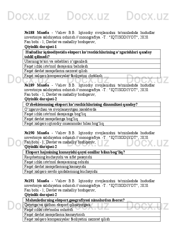 №188   Манба   -   Valiev   B.B.   Iqtisodiy   rivojlanishni   ta'minlashda   hududlar
investisiya salohiyatini oshirish // monografiya. -T.: "IQTISODIYOT", 2020. 
Fan bobi - 1;  Davlat va mahalliy boshqaruv ;
Qiyinlik darajasi-1
 Hududlar iqtisodiyotida eksport ko‘rsatkichlarining o‘zgarishlari qanday 
tahlil qilinadi?
Ularning ta'siri va sabablari o‘rganiladi
Faqat ichki iste'mol darajasini baholash
Faqat davlat xarajatlarini nazorat qilish
Faqat xalqaro kompaniyalar faoliyatini cheklash
№189   Манба   -   Valiev   B.B.   Iqtisodiy   rivojlanishni   ta'minlashda   hududlar
investisiya salohiyatini oshirish // monografiya. -T.: "IQTISODIYOT", 2020. 
Fan bobi - 1;  Davlat va mahalliy boshqaruv ;
Qiyinlik darajasi-2
 O‘zbekistonning eksport ko‘rsatkichlarining dinamikasi qanday?
O‘zgaruvchan va rivojlanayotgan xarakterda
Faqat ichki iste'mol darajasiga bog‘liq
Faqat davlat xarajatlariga bog‘liq
Faqat xalqaro iqtisodiy muammolar bilan bog‘liq
№190   Манба   -   Valiev   B.B.   Iqtisodiy   rivojlanishni   ta'minlashda   hududlar
investisiya salohiyatini oshirish // monografiya. -T.: "IQTISODIYOT", 2020. 
Fan bobi - 1;  Davlat va mahalliy boshqaruv ;
Qiyinlik darajasi-2
 Eksport hajmining kamayishi qaysi omillar bilan bog‘liq?
Raqobatning kuchayishi va sifat pasayishi
Faqat ichki iste'mol darajasining oshishi
Faqat davlat xarajatlarining kamayishi
Faqat xalqaro savdo qoidalarining kuchayishi
№191   Манба   -   Valiev   B.B.   Iqtisodiy   rivojlanishni   ta'minlashda   hududlar
investisiya salohiyatini oshirish // monografiya. -T.: "IQTISODIYOT", 2020. 
Fan bobi - 1;  Davlat va mahalliy boshqaruv ;
Qiyinlik darajasi-2
 Mahsulotlarning eksport geografiyasi nimalardan iborat?
Qayerga va qachon eksport qilinayotgani
Faqat ichki iste'molni oshirish
Faqat davlat xarajatlarini kamaytirish
Faqat xalqaro kompaniyalar faoliyatini nazorat qilish 
