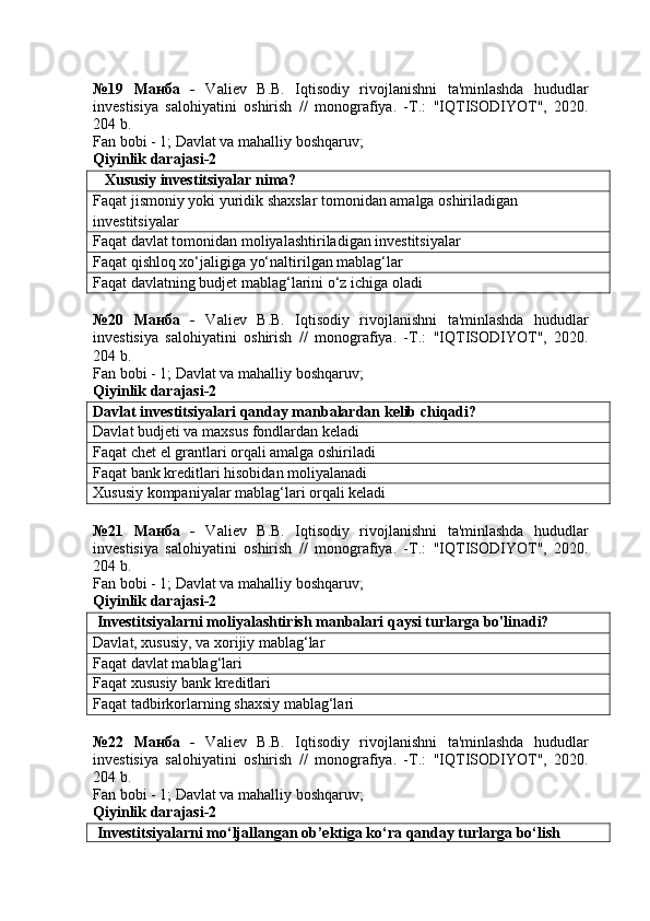 №19   Манба   -   Valiev   B.B.   Iqtisodiy   rivojlanishni   ta'minlashda   hududlar
investisiya   salohiyatini   oshirish   //   monografiya.   -T.:   "IQTISODIYOT",   2020.
204 b.
Fan bobi - 1;  Davlat va mahalliy boshqaruv ;
Qiyinlik darajasi-2
    Xususiy investitsiyalar nima?
Faqat jismoniy yoki yuridik shaxslar tomonidan amalga oshiriladigan 
investitsiyalar
Faqat davlat tomonidan moliyalashtiriladigan investitsiyalar
Faqat qishloq xo‘jaligiga yo‘naltirilgan mablag‘lar
Faqat davlatning budjet mablag‘larini o‘z ichiga oladi
№20   Манба   -   Valiev   B.B.   Iqtisodiy   rivojlanishni   ta'minlashda   hududlar
investisiya   salohiyatini   oshirish   //   monografiya.   -T.:   "IQTISODIYOT",   2020.
204 b.
Fan bobi - 1;  Davlat va mahalliy boshqaruv ;
Qiyinlik darajasi-2
Davlat investitsiyalari qanday manbalardan kelib chiqadi?
Davlat budjeti va maxsus fondlardan keladi
Faqat chet el grantlari orqali amalga oshiriladi
Faqat bank kreditlari hisobidan moliyalanadi
Xususiy kompaniyalar mablag‘lari orqali keladi
№21   Манба   -   Valiev   B.B.   Iqtisodiy   rivojlanishni   ta'minlashda   hududlar
investisiya   salohiyatini   oshirish   //   monografiya.   -T.:   "IQTISODIYOT",   2020.
204 b.
Fan bobi - 1;  Davlat va mahalliy boshqaruv ;
Qiyinlik darajasi-2
 Investitsiyalarni moliyalashtirish manbalari qaysi turlarga bo'linadi?
Davlat, xususiy, va xorijiy mablag‘lar
Faqat davlat mablag‘lari
Faqat xususiy bank kreditlari
Faqat tadbirkorlarning shaxsiy mablag‘lari
№22   Манба   -   Valiev   B.B.   Iqtisodiy   rivojlanishni   ta'minlashda   hududlar
investisiya   salohiyatini   oshirish   //   monografiya.   -T.:   "IQTISODIYOT",   2020.
204 b.
Fan bobi - 1;  Davlat va mahalliy boshqaruv ;
Qiyinlik darajasi-2
 Investitsiyalarni mo‘ljallangan ob’ektiga ko‘ra qanday turlarga bo‘lish  
