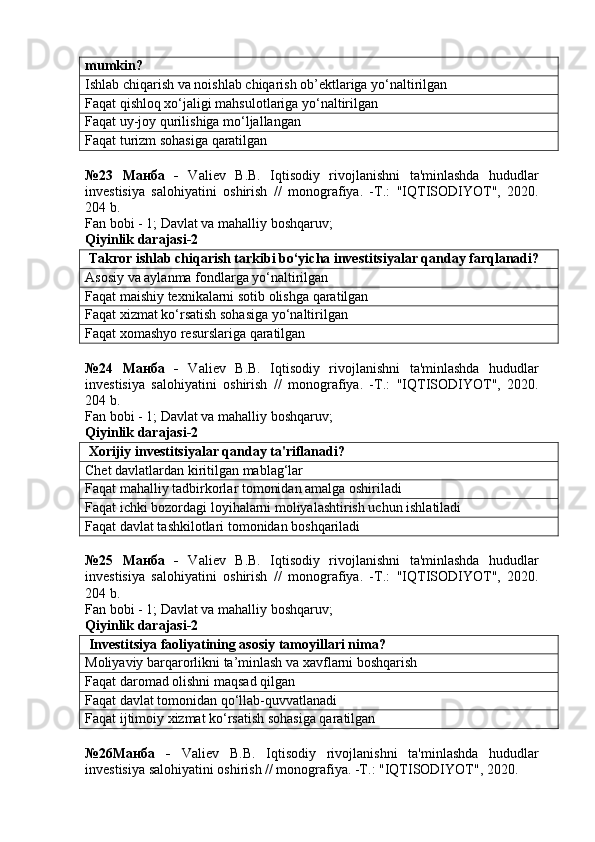 mumkin?
Ishlab chiqarish va noishlab chiqarish ob’ektlariga yo‘naltirilgan
Faqat qishloq xo‘jaligi mahsulotlariga yo‘naltirilgan
Faqat uy-joy qurilishiga mo‘ljallangan
Faqat turizm sohasiga qaratilgan
№23   Манба   -   Valiev   B.B.   Iqtisodiy   rivojlanishni   ta'minlashda   hududlar
investisiya   salohiyatini   oshirish   //   monografiya.   -T.:   "IQTISODIYOT",   2020.
204 b.
Fan bobi - 1;  Davlat va mahalliy boshqaruv ;
Qiyinlik darajasi-2
 Takror ishlab chiqarish tarkibi bo‘yicha investitsiyalar qanday farqlanadi?
Asosiy va aylanma fondlarga yo‘naltirilgan
Faqat maishiy texnikalarni sotib olishga qaratilgan
Faqat xizmat ko‘rsatish sohasiga yo‘naltirilgan
Faqat xomashyo resurslariga qaratilgan
№24   Манба   -   Valiev   B.B.   Iqtisodiy   rivojlanishni   ta'minlashda   hududlar
investisiya   salohiyatini   oshirish   //   monografiya.   -T.:   "IQTISODIYOT",   2020.
204 b.
Fan bobi - 1;  Davlat va mahalliy boshqaruv ;
Qiyinlik darajasi-2
 Xorijiy investitsiyalar qanday ta'riflanadi?
Chet davlatlardan kiritilgan mablag‘lar
Faqat mahalliy tadbirkorlar tomonidan amalga oshiriladi
Faqat ichki bozordagi loyihalarni moliyalashtirish uchun ishlatiladi
Faqat davlat tashkilotlari tomonidan boshqariladi
№25   Манба   -   Valiev   B.B.   Iqtisodiy   rivojlanishni   ta'minlashda   hududlar
investisiya   salohiyatini   oshirish   //   monografiya.   -T.:   "IQTISODIYOT",   2020.
204 b.
Fan bobi - 1;  Davlat va mahalliy boshqaruv ;
Qiyinlik darajasi-2
 Investitsiya faoliyatining asosiy tamoyillari nima?
Moliyaviy barqarorlikni ta’minlash va xavflarni boshqarish
Faqat daromad olishni maqsad qilgan
Faqat davlat tomonidan qo‘llab-quvvatlanadi
Faqat ijtimoiy xizmat ko‘rsatish sohasiga qaratilgan
№26Манба   -   Valiev   B.B.   Iqtisodiy   rivojlanishni   ta'minlashda   hududlar
investisiya salohiyatini oshirish // monografiya. -T.: "IQTISODIYOT", 2020.  