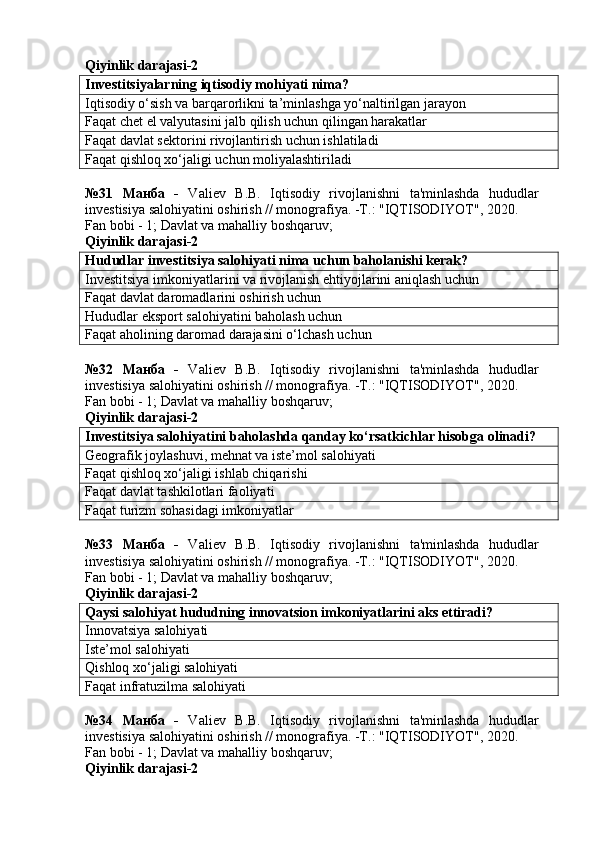 Qiyinlik darajasi-2
Investitsiyalarning iqtisodiy mohiyati nima?
Iqtisodiy o‘sish va barqarorlikni ta’minlashga yo‘naltirilgan jarayon
Faqat chet el valyutasini jalb qilish uchun qilingan harakatlar
Faqat davlat sektorini rivojlantirish uchun ishlatiladi
Faqat qishloq xo‘jaligi uchun moliyalashtiriladi
№31   Манба   -   Valiev   B.B.   Iqtisodiy   rivojlanishni   ta'minlashda   hududlar
investisiya salohiyatini oshirish // monografiya. -T.: "IQTISODIYOT", 2020. 
Fan bobi - 1;  Davlat va mahalliy boshqaruv ;
Qiyinlik darajasi-2
Hududlar investitsiya salohiyati nima uchun baholanishi kerak?
Investitsiya imkoniyatlarini va rivojlanish ehtiyojlarini aniqlash uchun
Faqat davlat daromadlarini oshirish uchun
Hududlar eksport salohiyatini baholash uchun
Faqat aholining daromad darajasini o‘lchash uchun
№32   Манба   -   Valiev   B.B.   Iqtisodiy   rivojlanishni   ta'minlashda   hududlar
investisiya salohiyatini oshirish // monografiya. -T.: "IQTISODIYOT", 2020. 
Fan bobi - 1;  Davlat va mahalliy boshqaruv ;
Qiyinlik darajasi-2
Investitsiya salohiyatini baholashda qanday ko‘rsatkichlar hisobga olinadi?
Geografik joylashuvi, mehnat va iste’mol salohiyati
Faqat qishloq xo‘jaligi ishlab chiqarishi
Faqat davlat tashkilotlari faoliyati
Faqat turizm sohasidagi imkoniyatlar
№33   Манба   -   Valiev   B.B.   Iqtisodiy   rivojlanishni   ta'minlashda   hududlar
investisiya salohiyatini oshirish // monografiya. -T.: "IQTISODIYOT", 2020. 
Fan bobi - 1;  Davlat va mahalliy boshqaruv ;
Qiyinlik darajasi-2
Qaysi salohiyat hududning innovatsion imkoniyatlarini aks ettiradi?
Innovatsiya salohiyati
Iste’mol salohiyati
Qishloq xo‘jaligi salohiyati
Faqat infratuzilma salohiyati
№34   Манба   -   Valiev   B.B.   Iqtisodiy   rivojlanishni   ta'minlashda   hududlar
investisiya salohiyatini oshirish // monografiya. -T.: "IQTISODIYOT", 2020. 
Fan bobi - 1;  Davlat va mahalliy boshqaruv ;
Qiyinlik darajasi-2 