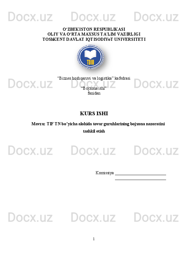 O‘ZBEKISTON RESPUBLIKASI 
OLIY VA O‘RTA MAXSUS TA LIM VAZIRLIGIʹ
TOShKENT DAVLAT IQTISODIYoT UNIVERSITETI
“Biznes bosh q aruvi va logistika” kafedrasi
“Bojxona ishi” 
fanidan
KURS ISHI
Mavzu: TIF TN bo yicha alohida tovar guruhlarining bojxona nazoratini	
ʼ
tashkil etish
Komissiya ________________________
________________________
1  