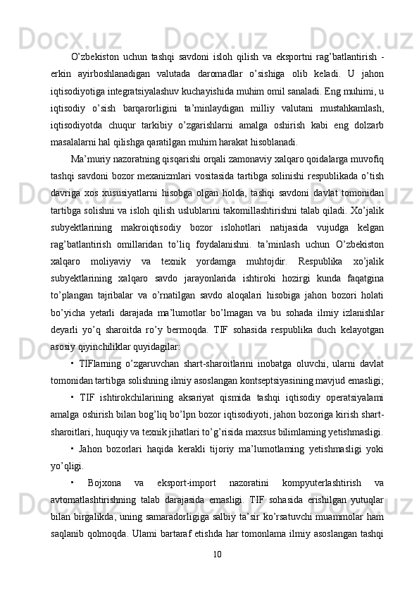 O’zbekiston   uchun   tashqi   savdoni   isloh   qilish   va   eksportni   rag’batlantirish   -
erkin   ayirboshlanadigan   valutada   daromadlar   o’sishiga   olib   keladi.   U   jahon
iqtisodiyotiga integratsiyalashuv kuchayishida muhim omil sanaladi. Eng muhimi, u
iqtisodiy   o’sish   barqarorligini   ta’minlaydigan   milliy   valutani   mustahkamlash,
iqtisodiyotda   chuqur   tarkibiy   o’zgarishlarni   amalga   oshirish   kabi   eng   dolzarb
masalalarni hal qilishga qaratilgan muhim harakat hisoblanadi.
Ma’muriy nazoratning qisqarishi orqali zamonaviy xalqaro qoidalarga muvofiq
tashqi savdoni bozor mexanizmlari vositasida  tartibga solinishi  respublikada o’tish
davriga   xos   xususiyatlarni   hisobga   olgan   holda,   tashqi   savdoni   davlat   tomonidan
tartibga solishni  va isloh qilish uslublarini takomillashtirishni talab qiladi. Xo’jalik
subyektlarining   makroiqtisodiy   bozor   islohotlari   natijasida   vujudga   kelgan
rag’batlantirish   omillaridan   to’liq   foydalanishni.   ta’minlash   uchun   O’zbekiston
xalqaro   moliyaviy   va   texnik   yordamga   muhtojdir.   Respublika   xo’jalik
subyektlarining   xalqaro   savdo   jarayonlarida   ishtiroki   hozirgi   kunda   faqatgina
to’plangan   tajribalar   va   o’rnatilgan   savdo   aloqalari   hisobiga   jahon   bozori   holati
bo’yicha   yetarli   darajada   ma’lumotlar   bo’lmagan   va   bu   sohada   ilmiy   izlanishlar
deyarli   yo’q   sharoitda   ro’y   bermoqda.   TIF   sohasida   respublika   duch   kelayotgan
asosiy qiyinchiliklar quyidagilar: 
•   TIFlarning   o’zgaruvchan   shart-sharoitlarini   inobatga   oluvchi,   ularni   davlat
tomonidan tartibga solishning ilmiy asoslangan kontseptsiyasining mavjud emasligi;
•   TIF   ishtirokchilarining   aksariyat   qismida   tashqi   iqtisodiy   operatsiyalami
amalga oshirish bilan bog’liq bo’lpn bozor iqtisodiyoti, jahon bozoriga kirish shart-
sharoitlari, huquqiy va texnik jihatlari to’g’risida maxsus bilimlaming yetishmasligi.
•   Jahon   bozorlari   haqida   kerakli   tijoriy   ma’lumotlaming   yetishmasligi   yoki
yo’qligi. 
•   Bojxona   va   eksport-import   nazoratini   kompyuterlashtirish   va
avtomatlashtirishning   talab   darajasida   emasligi.   TIF   sohasida   erishilgan   yutuqlar
bilan birgalikda, uning samaradorligiga salbiy  ta’sir  ko’rsatuvchi  muammolar  ham
saqlanib qolmoqda. Ulami  bartaraf  etishda har  tomonlama ilmiy asoslangan  tashqi
10 