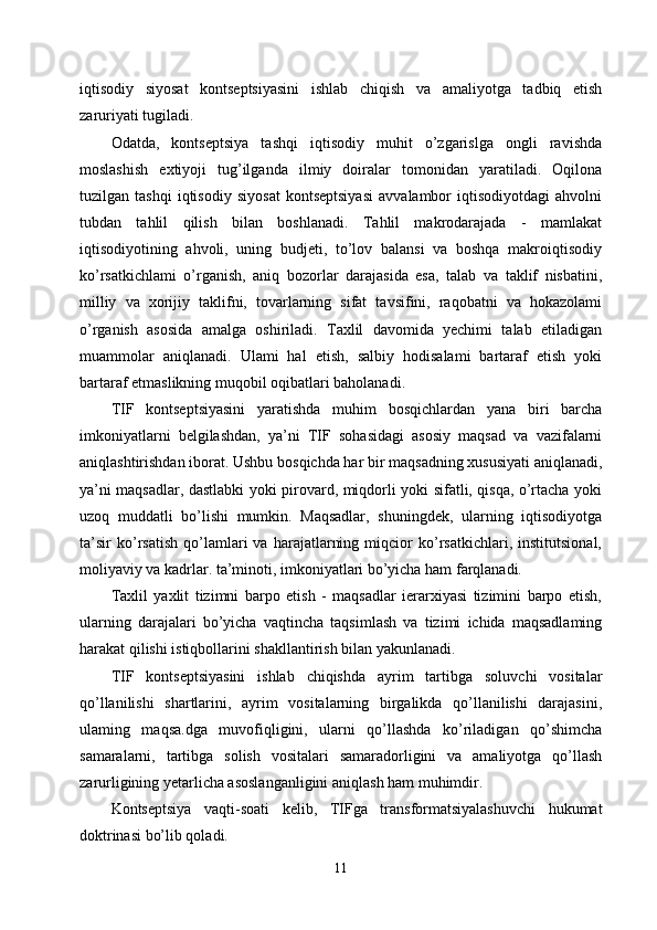 iqtisodiy   siyosat   kontseptsiyasini   ishlab   chiqish   va   amaliyotga   tadbiq   etish
zaruriyati tugiladi. 
Odatda,   kontseptsiya   tashqi   iqtisodiy   muhit   o’zgarislga   ongli   ravishda
moslashish   extiyoji   tug’ilganda   ilmiy   doiralar   tomonidan   yaratiladi.   Oqilona
tuzilgan   tashqi   iqtisodiy   siyosat   kontseptsiyasi   avvalambor   iqtisodiyotdagi   ahvolni
tubdan   tahlil   qilish   bilan   boshlanadi.   Tahlil   makrodarajada   -   mamlakat
iqtisodiyotining   ahvoli,   uning   budjeti,   to’lov   balansi   va   boshqa   makroiqtisodiy
ko’rsatkichlami   o’rganish,   aniq   bozorlar   darajasida   esa,   talab   va   taklif   nisbatini,
milliy   va   xorijiy   taklifni,   tovarlarning   sifat   tavsifini,   raqobatni   va   hokazolami
o’rganish   asosida   amalga   oshiriladi.   Taxlil   davomida   yechimi   talab   etiladigan
muammolar   aniqlanadi.   Ulami   hal   etish,   salbiy   hodisalami   bartaraf   etish   yoki
bartaraf etmaslikning muqobil oqibatlari baholanadi. 
TIF   kontseptsiyasini   yaratishda   muhim   bosqichlardan   yana   biri   barcha
imkoniyatlarni   belgilashdan,   ya’ni   TIF   sohasidagi   asosiy   maqsad   va   vazifalarni
aniqlashtirishdan iborat. Ushbu bosqichda har bir maqsadning xususiyati aniqlanadi,
ya’ni maqsadlar, dastlabki yoki pirovard, miqdorli yoki sifatli, qisqa, o’rtacha yoki
uzoq   muddatli   bo’lishi   mumkin.   Maqsadlar,   shuningdek,   ularning   iqtisodiyotga
ta’sir   ko’rsatish   qo’lamlari   va   harajatlarning   miqcior   ko’rsatkichlari,   institutsional,
moliyaviy va kadrlar. ta’minoti, imkoniyatlari bo’yicha ham farqlanadi. 
Taxlil   yaxlit   tizimni   barpo   etish   -   maqsadlar   ierarxiyasi   tizimini   barpo   etish,
ularning   darajalari   bo’yicha   vaqtincha   taqsimlash   va   tizimi   ichida   maqsadlaming
harakat qilishi istiqbollarini shakllantirish bilan yakunlanadi. 
TIF   kontseptsiyasini   ishlab   chiqishda   ayrim   tartibga   soluvchi   vositalar
qo’llanilishi   shartlarini,   ayrim   vositalarning   birgalikda   qo’llanilishi   darajasini,
ulaming   maqsa.dga   muvofiqligini,   ularni   qo’llashda   ko’riladigan   qo’shimcha
samaralarni,   tartibga   solish   vositalari   samaradorligini   va   amaliyotga   qo’llash
zarurligining yetarlicha asoslanganligini aniqlash ham muhimdir. 
Kontseptsiya   vaqti-soati   kelib,   TIFga   transformatsiyalashuvchi   hukumat
doktrinasi bo’lib qoladi. 
11 