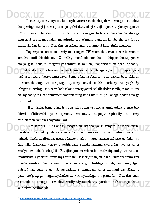 Tashqi   iqtisodiy   siyosat   kontseptsiyasini   ishlab   chiqish   va   amalga   oshirishda
keng miqyosdagi jahon tajribasiga, ya’ni dunyodagi rivojlangan, rivojlanayotgan va
o’tish   davri   iqtisodiyotini   boshdan   kechirayotgan   turli   mamlakatlar   tajribasiga
murojaat   qilish   maqsadga   muvofiqdir.   Bu   o’rinda,   ayniqsa,   lanubi-Sharqiy   Osiyo
mamlakatlari tajribasi O’zbekiston uchun amaliy ahamiyat kasb etishi mumkin 6
.
Yaponiyada,   masalan,   ilmiy   asoslangan   TIF   mamlakat   rivojlanishida   muhim
amaliy   omil   hisoblanadi.   U   milliy   manfaatlardan   kelib   chiqqan   holda,   jahon
xo’jaligiga   chuqur   integratsiyalashuvni   ta’minlab,   Yaponiyani   xalqaro   iqtisodiy,
ilmiytexnikaviy,   moliyaviy   va   savdo   markazlaridan   biriga   aylantirdi.   Yaponiyada
tashqi iqtisodiy faoliyatning davlat tomonidan tartibga solinishi barcha bosqichlarda
-   mamlakatdagi   va   xorijdagi   iqtisodiy   ahvol   taxlili,   tarkibiy   va   jug’rofiy
o’zgarishlaming ustuvor yo’nalishlari strategiyasini belgilashdan tortib, to ma’muriy
va iqtisodiy rag’batlantiruvchi vositalaming keng tizimini qo’lIashga qadar amalga
oshiriladi. 
TIFni   davlat   tomonidan   tartibga   solishning   yaponcha   amaliyotida   o’zaro   bir-
birini   to’ldiruvchi,   ya’ni   qonuniy,   ma’muriy   huquqiy,   iqtisodiy,   norasmiy
uslublardan samarali foydalaniladi. 
9O-yillarda   TIFning   asosiy   maqsadlari   sifatida   yangi   xalqaro   iqtisodiy   tartib-
qoidalami   tashkil   qilish   va   rivojlantirishda   mamlakatning   faol   qatnashuvi   e’lon
qilindi. Unda  intellektual  mulkni  himoya qilish  huquqlarining xalqaro qoidalari  va
kapitallar   harakati,   xorijiy   investitsiyalar   standartlarining   uyg’unlashuvi   va   yangi
me’yorlari   ishlab   chiqildi.   Rivojlangan   mamlakatlar   makroiqtisodiy   va   valuta-
moliyaviy   siyosatini   muvofiqlashtirishni   kuchaytirish,   xalqaro   iqtisodiy   tizimlami
mustahkamlash,   tashqi   savdo   nomutanosibligini   tartibga   soJish,   rivojlanayotgan
iqtisod   tarmoqlarini   qo’llab-quvvatlash,   shuningdek,   yangi   mustaqil   davlatlaming
jahon xo’jaligiga integratsiyalashuvini kuchaytirishga, shu jumladan, O’zbekistonda
isloxotlarni   amalga   oshirishda   moliyaviy-texnikaviy   yordam   ko’rsatishga   katta
ahamiyat berilmoqda. 
6
   http://vadim-galkin.ru/politics/customs/smuggling-and-counterfeiting/
12 