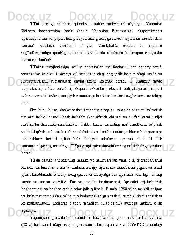 TIFni   tartibga   solishda   iqtisodiy   dastaklar   muhim   rol   o’ynaydi.   Yaponiya
Xalqaro   kooperatsiya   banki   (sobiq   Yaponiya   Eksimbanki)   eksport-import
operatsiyalarini   va   yapon   kompaniyalarining   xorijga   investitsiyalarini   kreditlashda
samarali   vositachi   vazifasini   o’taydi.   Mamlakatda   eksport   va   importni
rag’batlantirishga   qaratilgan,   boshqa   davlatlarda   o’xshashi   bo’lmagan   imtiyozlar
tizimi qo’llaniladi. 
TIFning   rivojlanishiga   milliy   operatorlar   manfaatlarini   har   qanday   xavf-
xatarlardan   ishonchli   himoya   qiluvchi   jahondagi   eng   yirik   ko’p   turdagi   savdo   va
investitsiyalami   sug’urtalash   davlat   tizimi   ko’mak   beradi.   U   umumiy   savdo
sug’urtasini,   valuta   xatarlari,   eksport   veksellari,   eksport   obligatsiyalari,   import
uchun avans to’lovlari, xorijiy korxonalarga kreditlar berilishi sug’urtasini uz ichiga
oladi. 
Shu   bilan   birga,   davlat   tashqi   iqtisodiy   aloqalar   sohasida   xizmat   ko’rsatish
tizimini   tashkil   etuvchi   bosh   tashabbuskor   sifatida   chiqadi   va   bu   faoliyatni   budjet
mablag’laridan   moliyalashtiriladi.   Ushbu   tizim   marketing   ma’lumotlarini   to’plash
va taxlil qilish, axborot berish, maslahat xizmatlari ko’rsatish, reklama ko’rgazmaga
oid   ishlami   tashkil   qilish   kabi   faoliyat   sohalarini   qamrab   oladi.   U   TIF
samaradorligining oshishiga, TIFga yangi qatnashuvchilaming qo’shilishiga yordam
beradi. 
TIFda   davlat   ishtirokining   muhim   yo’nalishlaridan   yana   biri,   tijorat   ishlarini
kerakli  ma’lumotlar  bilan  ta’minlash,  xorijiy tijorat  ma’lumotlarini  yigish  va taxlil
qilish hisoblanadi. Bunday keng qamrovli faoliyatga Tashqi ishlar vazirligi, Tashqi
savdo   va   sanoat   vazirligi,   Fan   va   texnika   boshqarmasi,   Iqtisodni   rejalashtirish
boshqarmasi   va   boshqa   tashkilotlar   jalb   qilinadi.   Bunda   1958-yilda   tashkil   etilgan
va   hukumat   tomonidan   to’liq   moliyalashtiriladigan   tashqi   savdoni   rivojlantirishga
ko’maklashuvchi   notijorat   Yapon   tashkiloti   (DJYeTRO)   ayniqsa   muhim   o’rin
egallaydi. 
Yaponiyaning o’zida (31 axborot markazi) va boshqa mamlakatlar hududlarida
(28 ta) turli sohalardagi rivojlangan axborot tarmoqlariga ega DJYeTRO jahondagi
13 