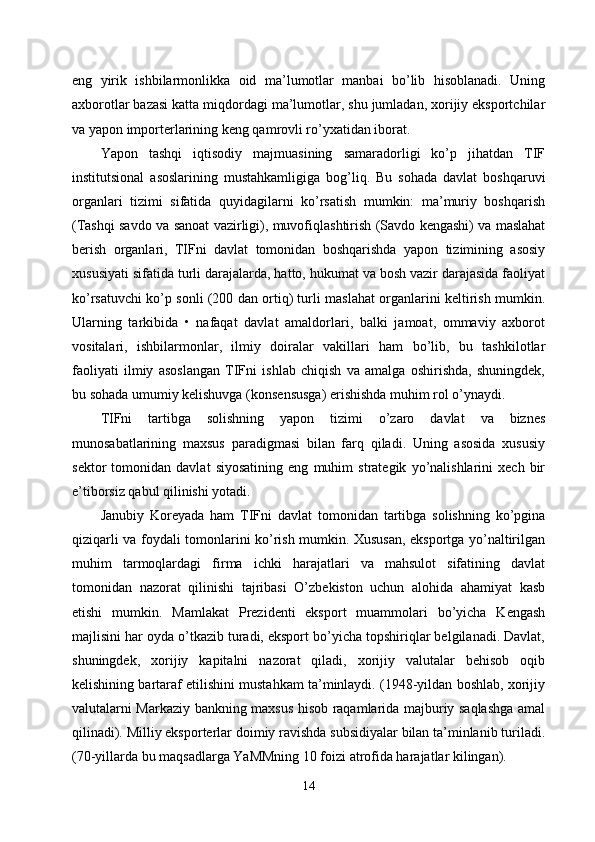 eng   yirik   ishbilarmonlikka   oid   ma’lumotlar   manbai   bo’lib   hisoblanadi.   Uning
axborotlar bazasi katta miqdordagi ma’lumotlar, shu jumladan, xorijiy eksportchilar
va yapon importerlarining keng qamrovli ro’yxatidan iborat. 
Yapon   tashqi   iqtisodiy   majmuasining   samaradorligi   ko’p   jihatdan   TIF
institutsional   asoslarining   mustahkamligiga   bog’liq.   Bu   sohada   davlat   boshqaruvi
organlari   tizimi   sifatida   quyidagilarni   ko’rsatish   mumkin:   ma’muriy   boshqarish
(Tashqi savdo va sanoat vazirligi), muvofiqlashtirish (Savdo kengashi) va maslahat
berish   organlari,   TIFni   davlat   tomonidan   boshqarishda   yapon   tizimining   asosiy
xususiyati sifatida turli darajalarda, hatto, hukumat va bosh vazir darajasida faoliyat
ko’rsatuvchi ko’p sonli (200 dan ortiq) turli maslahat organlarini keltirish mumkin.
Ularning   tarkibida   •   nafaqat   davlat   amaldorlari,   balki   jamoat,   ommaviy   axborot
vositalari,   ishbilarmonlar,   ilmiy   doiralar   vakillari   ham   bo’lib,   bu   tashkilotlar
faoliyati   ilmiy   asoslangan   TIFni   ishlab   chiqish   va   amalga   oshirishda,   shuningdek,
bu sohada umumiy kelishuvga (konsensusga) erishishda muhim rol o’ynaydi. 
TIFni   tartibga   solishning   yapon   tizimi   o’zaro   davlat   va   biznes
munosabatlarining   maxsus   paradigmasi   bilan   farq   qiladi.   Uning   asosida   xususiy
sektor   tomonidan   davlat   siyosatining   eng   muhim   strategik   yo’nalishlarini   xech   bir
e’tiborsiz qabul qilinishi yotadi. 
Janubiy   Koreyada   ham   TIFni   davlat   tomonidan   tartibga   solishning   ko’pgina
qiziqarli va foydali tomonlarini ko’rish mumkin. Xususan, eksportga yo’naltirilgan
muhim   tarmoqlardagi   firma   ichki   harajatlari   va   mahsulot   sifatining   davlat
tomonidan   nazorat   qilinishi   tajribasi   O’zbekiston   uchun   alohida   ahamiyat   kasb
etishi   mumkin.   Mamlakat   Prezidenti   eksport   muammolari   bo’yicha   Kengash
majlisini har oyda o’tkazib turadi, eksport bo’yicha topshiriqlar belgilanadi. Davlat,
shuningdek,   xorijiy   kapitalni   nazorat   qiladi,   xorijiy   valutalar   behisob   oqib
kelishining bartaraf etilishini mustahkam ta’minlaydi. (1948-yildan boshlab, xorijiy
valutalarni Markaziy bankning maxsus hisob raqamlarida majburiy saqlashga amal
qilinadi). Milliy eksporterlar doimiy ravishda subsidiyalar bilan ta’minlanib turiladi.
(70-yillarda bu maqsadlarga YaMMning 10 foizi atrofida harajatlar kilingan). 
14 