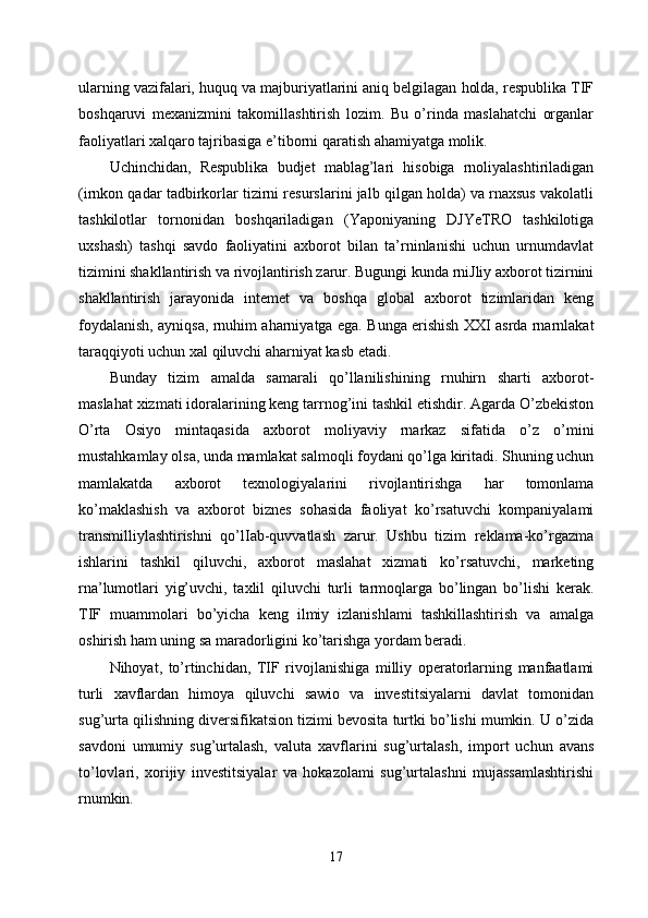 ularning vazifalari, huquq va majburiyatlarini aniq belgilagan holda, respublika TIF
boshqaruvi   mexanizmini   takomillashtirish   lozim.   Bu   o’rinda   maslahatchi   organlar
faoliyatlari xalqaro tajribasiga e’tiborni qaratish ahamiyatga molik. 
Uchinchidan,   Respublika   budjet   mablag’lari   hisobiga   rnoliyalashtiriladigan
(irnkon qadar tadbirkorlar tizirni resurslarini jalb qilgan holda) va rnaxsus vakolatli
tashkilotlar   tornonidan   boshqariladigan   (Yaponiyaning   DJYeTRO   tashkilotiga
uxshash)   tashqi   savdo   faoliyatini   axborot   bilan   ta’rninlanishi   uchun   urnumdavlat
tizimini shakllantirish va rivojlantirish zarur. Bugungi kunda rniJliy axborot tizirnini
shakllantirish   jarayonida   intemet   va   boshqa   global   axborot   tizimlaridan   keng
foydalanish, ayniqsa, rnuhim aharniyatga ega. Bunga erishish XXI asrda rnarnlakat
taraqqiyoti uchun xal qiluvchi aharniyat kasb etadi.
Bunday   tizim   amalda   samarali   qo’llanilishining   rnuhirn   sharti   axborot-
maslahat xizmati idoralarining keng tarrnog’ini tashkil etishdir. Agarda O’zbekiston
O’rta   Osiyo   mintaqasida   axborot   moliyaviy   rnarkaz   sifatida   o’z   o’mini
mustahkamlay olsa, unda mamlakat salmoqli foydani qo’lga kiritadi. Shuning uchun
mamlakatda   axborot   texnologiyalarini   rivojlantirishga   har   tomonlama
ko’maklashish   va   axborot   biznes   sohasida   faoliyat   ko’rsatuvchi   kompaniyalami
transmilliylashtirishni   qo’lIab-quvvatlash   zarur.   Ushbu   tizim   reklama-ko’rgazma
ishlarini   tashkil   qiluvchi,   axborot   maslahat   xizmati   ko’rsatuvchi,   marketing
rna’lumotlari   yig’uvchi,   taxlil   qiluvchi   turli   tarmoqlarga   bo’lingan   bo’lishi   kerak.
TIF   muammolari   bo’yicha   keng   ilmiy   izlanishlami   tashkillashtirish   va   amalga
oshirish ham uning sa maradorligini ko’tarishga yordam beradi. 
Nihoyat,   to’rtinchidan,   TIF   rivojlanishiga   milliy   operatorlarning   manfaatlami
turli   xavflardan   himoya   qiluvchi   sawio   va   investitsiyalarni   davlat   tomonidan
sug’urta qilishning diversifikatsion tizimi bevosita turtki bo’lishi mumkin. U o’zida
savdoni   umumiy   sug’urtalash,   valuta   xavflarini   sug’urtalash,   import   uchun   avans
to’lovlari,   xorijiy   investitsiyalar   va   hokazolami   sug’urtalashni   mujassamlashtirishi
rnumkin. 
17 