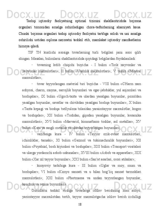 Tashqi   iqtisodiy   faoliyatning   optimal   tizimini   shakllantirishda   bojxona
organlari   tomonidan   amalga   oshiriladigan   chora-tadbirlaming   ahamiyati   kaua.
Chunki   bojxona   organlari   tashqi   iqtisodiy   faoliyatni   tartibga   solish   va   uni   amalga
oshirilishi   ustidan   oqilona   nazoratni   tashkil   etib,   mamlakat   iqtisodiy   manfaatlarini
himoya qiladi. 
TIF   TN   kurilishi   asosiga   tovarlarning   turli   belgilari   jami   asos   qilib
olingan.   Masalan, bulimlarni shakllantirishda quyidagi belgilardan foydalaniladi:  
·           tovarning   kelib   chiqishi   buyicha   -   I   bulim   «Tirik   xayvonlar   va
xayvonlar   maxsulotlari»;   II   bulim   «Usimlik   maxsulotlari»;   V   bulim   «Mineral
maxsulotlar»;
·           tovar   tayyorlangan   material   turi   buyicha   -   VIII   bulim   «CHarm   xam
ashyosi,   charm,   muyna,   sarrojlik   buyumlari   va   egar-jabduklar,   yul   anjomlari   va
boshqalar»;   IX   bulim   «Ugoch-taxta   va   ulardan   yasalgan   buyumlar,   poxoldan
yasalgan   buyumlar,  savatlar   va   chivikdan   yasalgan   boshqa   buyumlar»;   X   bulim
«Taxta   kepagi   va   boshqa   tsellyuloza   tolasidan   yaraimtayyor   maxsulotlar,   kogoz
va   boshqalar»;   XII   bulim   «Toshdan,   gipsdan   yasalgan   buyumlar,   keramika
maxsulotlari»;   XVI   bulim   «Marvarid,   kimmatbaxo   toshlar,   asl   metallar»;   XV
bulim «Kora va rangli metallar va ulardan tayyorlangan buyumlar»;
·           vazifasiga   kura   -   IV   bulim   «Tayyor   ozik-ovkat   maxsulotlari,
ichimliklar,   tamaki»;   XI   bulim   «Gazmol   va   tukimachmilik   buyumlari»;   XII
bulim «Poyabzal, bosh kiyimlari va boshqalar»; XIII bulim «Transport vositalari
va ularga yordamchi asbob-uskunalar»; XVIII bulim «Asbob va apparatlar»; XIX
bulim «Xar xil tayyor buyumlar»; XXI bulim «San‘at asarlari, osori atikalar»;
·           kimyoviy   tarkibiga   kura   -   III   bulim   «Uglar   va   moy,   mum   va
boshqalar»;   VI   bulim   «Kimyo   sanoati   va   u   bilan   bog’liq   sanoat   tarmoklari
maxsulotlari»;   XXI   bulim   «Plastmassa   va   undan   tayyorlangan   buyumlar,
kauchuk va rezina buyumlari».
Guruxlarni   tashkil   etishga   tovarlarga   ishlov   berishning   xom   ashyo,
yarimtayyor   maxsulotdan   tortib,   tayyor   maxsulotgacha   ishlov   berish   izchilligi
18