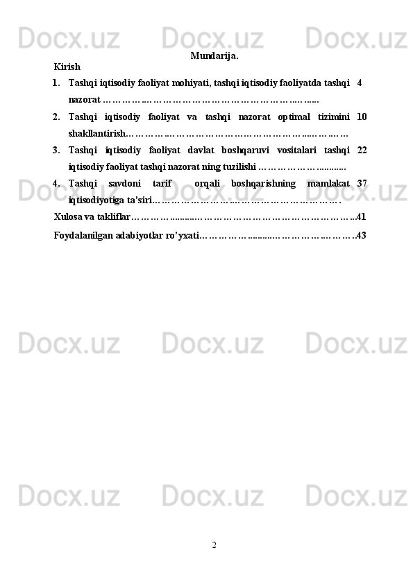 Mundarija .
Kirish
1. Tashqi iqtisodiy faoliyat mohiyati, tashqi iqtisodiy faoliyatda tashqi
nazorat ………….………………………………………..…...... 4
2. Tashqi   iqtisodiy   faoliyat   va   tashqi   nazorat   optimal   tizimini
shakllantirish ………….…… ………………………………... …….…… 10
3. Tashqi   iqtisodiy   faoliyat   davlat   boshqaruvi   vositalari   tashqi
iqtisodiy faoliyat tashqi nazorat ning tuzilishi ………………............ 22
4. Tashqi   savdoni   tarif     orqali   boshqarishning   mamlakat
iqtisodiyotiga ta’siri…………………….……………………………. 37
Xulosa va takliflar…………..........………………………………………… ... 41
Foydalanilgan adabiyotlar ro’yxati……………..........…………… . ………..43
2 