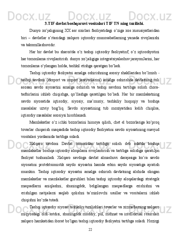 3.TIF  davlat boshqaruvi vositalari  TIF TN ning tuzilishi.
Dunyo  xo’jaligining  XX  asr   oxirlari   faoliyatidagi  o’ziga  xos   xususiyatlaridan
biri   –   davlatlar   o’rtasidagi   xalqaro   iqtisodiy   munosabatlaming   yanada   rivojlanishi
va takomillashuvidir. 
Har   bir   davlat   bu   sharoitda   o’z   tashqi   iqtisodiy   faoliyatinf,   o’z   iqtisodiyotini
har tomonlama rivojlantirish. dunyo xo’jaligiga integratsiyalashuv jarayonJarini, har
tomonlama o’ylangan holda, tashkil etishga qaratgan bo’ladi. 
Tashqi iqtisodiy faoliyatni amalga oshirishning asosiy shakllaridan bo’lmish -
tashqi   savdoni   (eksport   va   import   jarayonlarini)   amalga   oshirishda   davlatning   roli
asosan   savdo   siyosatini   amalga   oshirish   va   tashqi   savdoni   tartibga   solish   chora-
tadbirlarini   ishlab   chiqishga,   qo’llashga   qaratilgan   bo’ladi.   Har   bir   mamlakatning
savdo   siyosatida   iqtisodiy,   siyosiy,   ma’muriy,   tashkiliy   huquqiy   va   boshqa
masalalar   uzviy   bog’liq.   Savdo   siyosatining   tub   moxiyatidan   kelib   chiqilsa,
iqtisodiy masalalar asosiysi hisoblanadi. 
Mamlakatlar   o’z   ichki   bozorlarini   himoya   qilish,   chet   el   bozorlariga   ko’proq
tovarlar chiqarish maqsadida tashqi iqtisodiy faoliyatini savdo siyosatining rnavjud
vositalari yordamida tartibga soladi. 
Xalqaro   savdoni   Davlat   tomonidan   tartibga   solish   deb   odatda   boshqa
mamlakatlar boshqa iqtisodiy aloqalami rivojlantirish va tartibga solishga qaratiJpn
faoliyat   tushuniladi.   Xalqaro   savdoga   davlat   almashuvi   darajasiga   ko’ra   savdo
siyosatini   protektsionistik   saydo   siyosatni   hamda   erkin   saydo   siyosatiga   ajratish
mumkin.   Tashqi   iqtisodiy   siyosatni   amalga   oshirish   davlatning   alohida   olingan
mamlakatlar   va   mamlakatlar   guruhlari   bilan   tashqi   iqtisodiy   aloqalardagi   strategik
maqsadlarni   aniqlashni,   shuningdek,   belgilangan   maqsadlarga   erishishni   va
erishilgan   natijalami   saqlab   qolishni   ta’minlovchi   usullar   va   vositalarni   ishlab
chiqishni ko’zda tutadi. 
Tashqi iqtisodiy siyosat tashkiliy tuzilishlari tovarlar va xizmatlarning xalqaro
miqyosdagi  oldi-sotdisi,  shuningdek   moddiy,  pul,  mehnat   va  intellektual  resurslari
xalqaro hamkatidan iborat bo’lgan tashqi iqtisodiy faoliyatni tartibga soladi. Hozirgi
22 