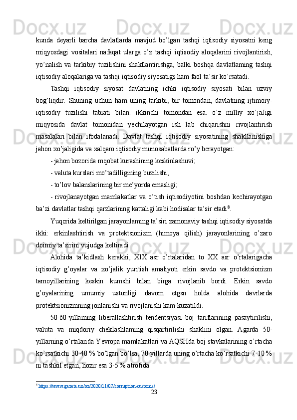 kunda   deyarli   barcha   davlatlarda   mavjud   bo’lgan   tashqi   iqtisodiy   siyosatni   keng
miqyosdagi   vositalari   nafaqat   ularga   o’z   tashqi   iqtisodiy   aloqalarini   rivojlantirish,
yo’nalish   va   tarkibiy   tuzilishini   shakllantirishga,   balki   boshqa   davlatlaming   tashqi
iqtisodiy aloqalariga va tashqi iqtisodiy siyosatigs ham faol ta’sir ko’rsatadi. 
Tashqi   iqtisodiy   siyosat   davlatning   ichki   iqtisodiy   siyosati   bilan   uzviy
bog’liqdir.   Shuning   uchun   ham   uning   tarkibi,   bir   tomondan,   davlatning   ijtimoiy-
iqtisodiy   tuzilishi   tabiati   bilan.   ikkinchi   tomondan   esa.   o’z   milliy   xo’jaJigi
miqyosida   davlat   tomonidan   yechilayotgan   ish   lab   chiqarishni   rivojlantirish
masalalari   bilan   ifodalanadi.   Davlat   tashqi   iqtisodiy   siyosatining   shakllanishiga
jahon xo’jaligida va xalqaro iqtisodiy munosabatlarda ro’y berayotgan: 
- jahon bozorida mqobat kurashining keskinlashuvi; 
- valuta kurslari mo’tadilligining buzilishi; 
- to’lov balanslarining bir me’yorda emasligi; 
-   rivojlanayotgan   mamlakatlar   va   o’tish   iqtisodiyotini   boshdan   kechirayotgan
ba’zi davlatlar tashqi qarzlarining kattaligi kabi hodisalar ta’sir etadi 8
. 
Yuqorida keltirilgan jarayonlaming ta’siri zamonaviy tashqi iqtisodiy siyosatda
ikki:   erkinlashtirish   va   protektsionizm   (himoya   qilish)   jarayonlarining   o’zaro
doimiy ta’sirini vujudga keltiradi. 
Alohida   ta’kidlash   kerakki,   XIX   asr   o’rtalaridan   to   XX   asr   o’rtalarigacha
iqtisodiy   g’oyalar   va   xo’jalik   yuritish   amaliyoti   erkin   savdo   va   protektsionizm
tamoyillarining   keskin   kumshi   bilan   birga   rivojlanib   bordi.   Erkin   savdo
g’oyalarining   umumiy   ustunligi   davom   etgsn   holda   alohida   davrlarda
protektsionizmning jonlanishi va rivojlanishi kam kuzatildi. 
50-60-yillaming   liberallashtirish   tendentsiyasi   boj   tariflarining   pasaytirilishi,
valuta   va   miqdoriy   chekIashlaming   qisqartirilishi   shaklini   olgan.   Agarda   50-
yillarning o’rtalarida Yevropa mamlakatlari va AQSHda boj stavkalarining o’rtacha
ko’rsatkichi 30-40 % bo’lgan bo’lsa, 70-yillarda uning o’rtacha ko’rsatkichi 7-10 %
ni tashkil etgan, hozir esa 3-5 % atrofida. 
8
  https://www.gazeta.uz/oz/2020/11/07/corruption-customs/
23 