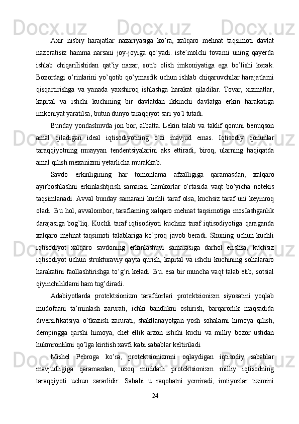 Axir   nisbiy   harajatlar   nazariyasiga   ko’ra,   xalqaro   mehnat   taqsimoti   davlat
nazoratisiz   hamma   narsani   joy-joyiga   qo’yadi.   iste’molchi   tovarni   uning   qayerda
ishlab   chiqariIishidan   qat’iy   nazar,   sotib   olish   imkoniyatiga   ega   bo’lishi   kerak.
Bozordagi  o’rinlarini   yo’qotib  qo’ymasfik  uchun  ishlab  chiqaruvchilar   harajatlarni
qisqartirishga   va   yanada   yaxshiroq   ishlashga   harakat   qiladilar.   Tovar,   xizmatlar,
kapital   va   ishchi   kuchining   bir   davlatdan   ikkinchi   davlatga   erkin   harakatiga
imkoniyat yaratilsa, butun dunyo taraqqiyot sari yo’l tutadi. 
Bunday   yondashuvda   jon   bor,   albatta.   Lekin   talab   va   taklif   qonuni   benuqson
amal   qiladigan   ideal   iqtisodiyotning   o’zi   mavjud   emas.   Iqtisodiy   qonunlar
taraqqiyotning   muayyan   tendentsiyalarini   aks   ettiradi,   biroq,   ularning   haqiqatda
amal qilish mexanizmi yetarlicha murakkab. 
Savdo   erkinligining   har   tomonlama   afzalligiga   qaramasdan,   xalqaro
ayirboshlashni   erkinlashtjrish   samarasi   hamkorlar   o’rtasida   vaqt   bo’yicha   notekis
taqsimlanadi.  Avval   bunday  samarani  kuchli  taraf   olsa,  kuchsiz   taraf  uni  keyinroq
oladi. Bu hol, avvalombor, taraflaming xalqaro mehnat  taqsimotiga  mosIashganlik
darajasiga   bog’liq.   Kuchli   taraf   iqtisodiyoti   kuchsiz   taraf   iqtisodiyotiga   qaraganda
xalqaro   mehnat   taqsimoti   talablariga   ko’proq   javob   beradi.   Shuning   uchun   kuchli
iqtisodiyot   xalqaro   savdoning   erkinlashuvi   samarasiga   darhol   erishsa,   kuchsiz
iqtisodiyot  uchun strukturaviy qayta qurish,  kapital  va ishchi  kuchining sohalararo
harakatini faollashtirishga to’g’ri keladi. Bu. esa bir muncha vaqt talab etib, sotsial
qiyinchiliklami ham tug’diradi.
Adabiyotlarda   protektsionizm   tarafdorlari   protektsionizm   siyosatini   yoqlab
mudofaani   ta’minlash   zarurati,   ichki   bandlikni   oshirish,   barqarorlik   maqsadida
diversifikatsiya   o’tkazish   zarurati,   shakllanayotgan   yosh   sohalarni   himoya   qilish,
dempingga   qarshi   himoya,   chet   ellik   arzon   ishchi   kuchi   va   milliy   bozor   ustidan
hukmronlikni qo’lga kiritish xavfi kabi sabablar keltiriladi. 
Mishel   Pebroga   ko’ra,   protektsionizmni   oqlaydigan   iqtisodiy   sabablar
mavjudligiga   qaramasdan,   uzoq   muddatli   protektsionizm   milliy   iqtisodning
taraqqiyoti   uchun   zararlidir.   Sababi   u   raqobatni   yemiradi,   imtiyozlar   tizimini
24 