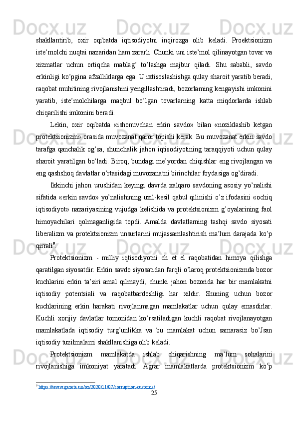 shakllantirib,   oxir   oqibatda   iqtisodiyotni   inqirozga   olib   keladi.   Proektsionizm
iste’molchi nuqtai nazaridan ham zararli. Chunki uni iste’mol qilinayotgan tovar va
xizmatlar   uchun   ortiqcha   mablag’   to’lashga   majbur   qiladi.   Shu   sababli,   savdo
erkinligi ko’pgina afzalliklarga ega. U ixtisoslashishga qulay sharoit yaratib beradi,
raqobat muhitining rivojlanishini yengillashtiradi, bozorlaming kengayishi imkonini
yaratib,   iste’molchilarga   maqbul   bo’lgan   tovarlarning   katta   miqdorlarda   ishlab
chiqarilishi imkonini beradi. 
Lekin,   oxir   oqibatda   «ishonuvchan   erkin   savdo»   bilan   «noziklashib   ketgan
protektsionizm» orasida muvozanat qaror topishi kerak. Bu muvozanat erkin savdo
tarafga  qanchalik   og’sa,   shunchalik   jahon  iqtisodiyotining   taraqqiyoti  uchun  qulay
sharoit yaratilgan bo’ladi. Biroq, bundagi me’yordan chiqishlar eng rivojlangan va
eng qashshoq davlatlar o’rtasidagi muvozanatni birinchilar foydasiga og’diradi. 
Ikkinchi   jahon   urushidan   keyingi   davrda   xalqaro   savdoning   asosiy   yo’nalishi
sifatida «erkin savdo» yo’nalishining uzil-kesil qabul qilinishi o’z ifodasini «ochiq
iqtisodiyot»  nazariyasining  vujudga  kelishida  va  protektsionizm  g’oyalarining  faol
himoyachilari   qolmaganligida   topdi.   Amalda   davlatlarning   tashqi   savdo   siyosati
liberalizm  va   protektsionizm   unsurlarini  mujassamlashtirish   ma’lum  darajada  ko’p
qirrali 9
. 
Protektsionizm   -   milliy   iqtisodiyotni   ch   et   el   raqobatidan   himoya   qilishga
qaratilgan siyosatdir. Erkin savdo siyosatidan farqli o’laroq protektsionizmda bozor
kuchlarini   erkin   ta’siri   amal   qilmaydi,   chunki   jahon   bozorida   har   bir   mamlakatni
iqtisodiy   potentsiali   va   raqobatbardoshligi   har   xildir.   Shuning   uchun   bozor
kuchlarining   erkin   harakati   rivojlanmagan   mamlakatlar   uchun   qulay   emasdirlar.
Kuchli   xorijiy   davlatlar   tomonidan   ko’rsatiladigan   kuchli   raqobat   rivojlanayotgan
mamlakatlada   iqtisodiy   turg’unlikka   va   bu   mamlakat   uchun   samarasiz   bo’Jsan
iqtisodiy tuzilmalami shakllanishiga olib keladi.
Protektsionizm   mamlakatda   ishlab   chiqarishning   ma’lum   sohalarini
rivojlanishiga   imkoniyat   yaratadi.   Agrar   mamlakatlarda   protektsionizm   ko’p
9
  https://www.gazeta.uz/oz/2020/11/07/corruption-customs/
25 