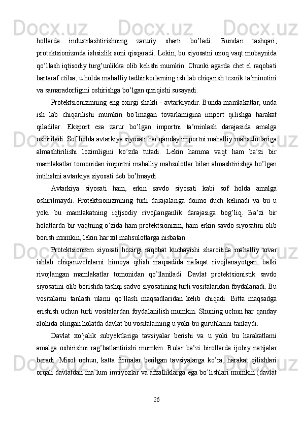 hollarda   industrlashtirishning   zaruriy   sharti   bo’ladi.   Bundan   tashqari,
protektsionizmda ishsizlik soni qisqaradi. Lekin, bu siyosatni uzoq vaqt mobaynida
qo’lIash iqtisodiy turg’unlikka olib kelishi mumkin. Chunki agarda chet el raqobati
bartaraf etilsa, u holda mahaIliy tadbirkorlarning ish lab chiqarish texnik ta’minotini
va samaradorligini oshirishga bo’lgan qiziqishi susayadi.
Protektsionizmning eng oxirgi shakli - avtarkiyadir. Bunda mamlakatlar, unda
ish   lab   chiqarilishi   mumkin   bo’lmagan   tovarlamigina   import   qiIishga   harakat
qiladilar.   Eksport   esa   zarur   bo’lgan   importni   ta’minlash   darajasida   amalga
oshiriladi. Sof holda avtarkiya siyosati har qanday importni mahalliy mahsulotlariga
almashtirilishi   lozimligini   ko’zda   tutadi.   Lekin   hamma   vaqt   ham   ba’zi   bir
mamlakatlar tomonidan importni mahalliy mahsulotlar bilan almashtirishga bo’lgan
intilishni avtarkiya siyosati deb bo’lmaydi. 
Avtarkiya   siyosati   ham,   erkin   savdo   siyosati   kabi   sof   holda   amalga
oshirilmaydi.   Protektsionizmning   turli   darajalariga   doimo   duch   kelinadi   va   bu   u
yoki   bu   mamlakatning   iqtjsodiy   rivojlanganlik   darajasiga   bog’liq.   Ba’zi   bir
holatlarda bir vaqtning o’zida ham protektsionizm, ham erkin savdo siyosatini olib
borish mumkin, lekin har xil mahsulotlarga nisbatan. 
Protektsionizm   siyosati   hozirgi   raqobat   kuchayishi   sharoitida   mahalliy   tovar
ishlab   chiqaruvchilarni   himoya   qilish   maqsadida   nafaqat   rivojlanayotgan,   balki
rivojlangan   mamlakatlar   tomonidan   qo’llaniladi.   Davlat   protektsionistik   savdo
siyosatini olib borishda tashqi sadvo siyosatining turli vositalaridan foydalanadi. Bu
vositalarni   tanlash   ularni   qo’llash   maqsadlaridan   kelib   chiqadi.   Bitta   maqsadga
erishish uchun turli vositalardan foydalanilish mumkin. Shuning uchun har qanday
alohida olingan holatda davlat bu vositalarning u yoki bu guruhlarini tanlaydi. 
Davlat   xo’jalik   subyektlariga   tavsiyalar   berishi   va   u   yoki   bu   harakatlami
amalga   oshirishni   rag’batlantirishi   mumkin.   Bular   ba’zi   birollarda   ijobiy   natijalar
beradi.   Misol   uchun,   katta   firmalar   berilgan   tavsiyalarga   ko’ra,   harakat   qilishlari
orqali davlatdan ma’lum imtiyozlar va afzalliklarga ega bo’lishlari mumkin (davlat
26 