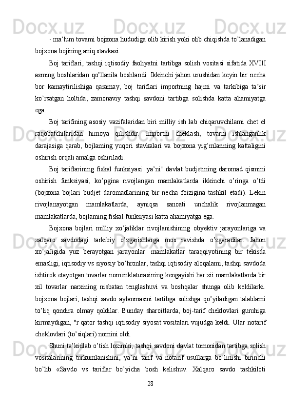 - ma’lum tovami bojxona hududiga olib kirish yoki olib chiqishda to’lanadigan
bojxona bojining aniq stavkasi. 
Boj   tariflari,   tashqi   iqtisodiy   faoliyatni   tartibga   solish   vositasi   sifatida   XVIII
asming boshlaridan  qo’llanila boshlandi.  Ikkinchi  jahon urushidan keyin  bir  necha
bor   kamaytirilishiga   qaramay,   boj   tariflari   importning   hajmi   va   tarkibiga   ta’sir
ko’rsatgan   holtida,   zamonaviy   tashqi   savdoni   tartibga   solishda   katta   ahamiyatga
ega. 
Boj   tarifining   asosiy   vazifalaridan   biri   milliy   ish   lab   chiqaruvchilami   chet   el
raqobatchilaridan   himoya   qilishdir.   Importni   cheklash,   tovarni   ishlanganlik
darajasiga   qarab,   bojlaming   yuqori   stavkalari   va   bojxona   yig’mlarining   kattaligini
oshirish orqali amalga oshiriladi. 
Boj   tariflarining   fiskal   funksiyasi.   ya’ni"   davlat   budjetining   daromad   qismini
oshirish   funksiyasi,   ko’pgina   rivojlangan   mamlakatlarda   ikkinchi   o’ringa   o’tdi
(bojxona   bojlari   budjet   daromadlarining   bir   necha   foizigina   tashkil   etadi).   Lekin
rivojlanayotgan   mamlakatlarda,   ayniqsa   sanoati   unchalik   rivojlanmagan
mamlakatlarda, bojlaming fiskal funksiyasi katta ahamiyatga ega. 
Bojxona   bojlari   milliy   xo’jaliklar   rivojlanishining   obyektiv   jarayonlariga   va
xalqaro   savdodagi   tarkibiy   o’zgarishlarga   mos   ravishda   o’zgaradilar.   Jahon
xo’jaJigida   yuz   berayotgan   jarayonlar:   mamlakatlar   taraqqiyotining   bir   tekisda
emasligi, iqtisodiy vs siyosiy bo’hronlar, tashqi iqtisodiy aloqalami, tashqi savdoda
ishtirok etayotgan tovarlar nomenklaturasining kengayishi har xii mamlakatlarda bir
xil   tovarlar   narxining   nisbatan   tenglashuvi   va   boshqalar   shunga   olib   keldilarki.
bojxona   bojlari,   tashqi   savdo   aylanmasini   tartibga   solishga   qo’yiladigan   talablami
to’liq   qondira   olmay   qoldilar.   Bunday   sharoitlarda,   boj-tarif   cheklovlari   guruhiga
kirmaydigan, "r  qator tashqi  iqtisodiy siyosat  vositalari vujudga keldi. Ular  notarif
cheklovlari (to’siqlari) nomini oldi. 
Shuni ta’kidlab o’tish lozimki, tashqi savdoni davlat tomonidan tartibga solish
vositalarining   turkumlanishini,   ya’ni   tarif   va   notarif   usullarga   bo’linishi   birinchi
bo’lib   «Savdo   vs   tariflar   bo’yicha   bosh   kelishuv.   Xalqaro   savdo   tashkiloti
28 