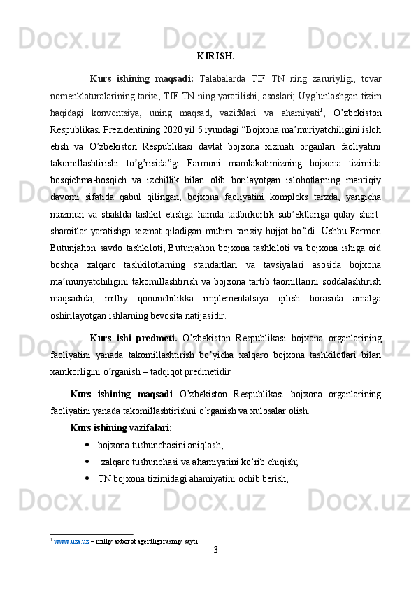 KIRISH.
Kurs   ishining   maqsadi:   Talabalarda   TIF   TN   ning   zaruriyligi,   tovar
nomenklaturalarining tarixi, TIF TN ning yaratilishi, asoslari; Uyg’unlashgan tizim
haqidagi   konventsiya,   uning   maqsad,   vazifalari   va   ahamiyati 1
;   O zbekistonʼ
Respublikasi Prezidentining 2020 yil 5 iyundagi “Bojxona ma muriyatchiligini isloh	
ʼ
etish   va   O zbekiston   Respublikasi   davlat   bojxona   xizmati   organlari   faoliyatini	
ʼ
takomillashtirishi   to g risida”gi   Farmoni   mamlakatimizning   bojxona   tizimida	
ʼ ʼ
bosqichma-bosqich   va   izchillik   bilan   olib   borilayotgan   islohotlarning   mantiqiy
davomi   sifatida   qabul   qilingan,   bojxona   faoliyatini   kompleks   tarzda,   yangicha
mazmun   va   shaklda   tashkil   etishga   hamda   tadbirkorlik   sub ektlariga   qulay   shart-	
ʼ
sharoitlar   yaratishga   xizmat   qiladigan   muhim   tarixiy   hujjat   bo ldi.   Ushbu   Farmon	
ʼ
Butunjahon   savdo   tashkiloti,   Butunjahon   bojxona   tashkiloti   va   bojxona   ishiga   oid
boshqa   xalqaro   tashkilotlarning   standartlari   va   tavsiyalari   asosida   bojxona
ma muriyatchiligini   takomillashtirish   va   bojxona  tartib  taomillarini   soddalashtirish	
ʼ
maqsadida,   milliy   qonunchilikka   implementatsiya   qilish   borasida   amalga
oshirilayotgan ishlarning bevosita natijasidir.
Kurs   ishi   predmeti.   O zbekiston   Respublikasi   bojxona   organlarining	
ʼ
faoliyatini   yanada   takomillashtirish   bo yicha   xalqaro   bojxona   tashkilotlari   bilan	
ʼ
xamkorligini o rganish – tadqiqot predmetidir.	
ʼ
Kurs   ishining   maqsadi   O zbekiston   Respublikasi   bojxona   organlarining	
ʼ
faoliyatini yanada takomillashtirishni  o’rganish va xulosalar olish.
Kurs ishining vazifalari: 
 bojxona tushunchasini aniqlash; 
  xalqaro tushunchasi va ahamiyatini ko’rib chiqish;
 TN bojxona tizimidagi ahamiyatini ochib berish;
1
  www.uza.uz  – milliy axborot agentligi rasmiy sayti.
3 