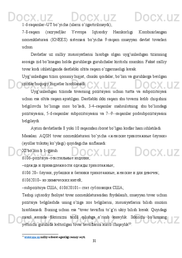 1-6-raqamlar–UT bo’yicha (ularni o’zgartirilmaydi);
7-8-raqam   (razryad)lar   Yevropa   Iqtisodiy   Hamkorligi   Kombinirlangan
nomenklaturasi   (KNEES)   sistemasi   bo’yicha   9-raqam   muayyan   davlat   tovarlari
uchun.
Davlatlar   uz   milliy   xususiyatlarini   hisobga   olgan   uyg’unlashgan   tizimning
asosiga zid bo’lmagan holda guruhlarga guruhchalar kiritishi mumkin. Fakat milliy
tovar kodi ishlatilganda dastlabki oltita raqam o’zgarmasligi kerak.
Uyg’unlashgan tizim qonuniy hujjat, chunki qoidalar, bo’lim va guruhlarga berilgan
izoxlar huquqiy hujjatlar hisoblanadi.
Uyg’unlashgan   tizimda   tovarning   pozitsiyasi   uchun   turtta   va   subpozitsiyasi
uchun esa oltita raqam ajratilgan. Dastlabki ikki raqam shu tovarni kelib chiqishini
belgilovchi   bo’limga   mos   bo’ladi,   3-4–raqamlar   mahsulotning   shu   bo’limdagi
pozitsiyasini,   5-6-raqamlar   subpozitsiyasini   va   7--9--raqamlar   podsubpozitsiyasini
belgilaydi. 
Ayrim davlatlarda 8 yoki 10 raqamdan iborat bo’lgan kodlar ham ishlatiladi.
Masalan:   AQSH   tovar   nomenklaturasi   bo’yicha   « женские   трикотажные   блузки »
(ayollar trikotaj ko’ylagi) quyidagicha sinflanadi:
XI bo’lim   b 1–guruh
6106–pozitsiya– текстильные   изделия ;
–одежда и принадлежности одежды.трикотажные;
6106 20– блузки, рубашки и батники трикотажные, женские и для девочек;
61062010– из химических нитей;
– subpozitsiya   США;   610620101– стат субпозиция США;
Tashqi   iqtisodiy   faoliyat   tovar   nomenklaturasidan   foydalanib ,  muayyan   tovar   uchun
pozitsiya   belgilashda   uning   o ’ ziga   xos   belgilarini ,   xususiyatlarini   bilish   muxim
hisoblanadi .   Buning   uchun   esa   " tovar   tavsifini   to ’ g ’ ri   ukiy   bilish   kerak .   Quyidagi
misol   asosida   fikrimizni   taxlil   qilishga   o ’ rinib   kuraylik .   Ikkinchi   bo ’ limning
yettinchi   guruhida   keltirilgan   tovar   tavsiflarini   kurib   chiqaylik 12
:
12
  www.uza.uz  milliy axborot agentligi rasmiy sayti.
31 