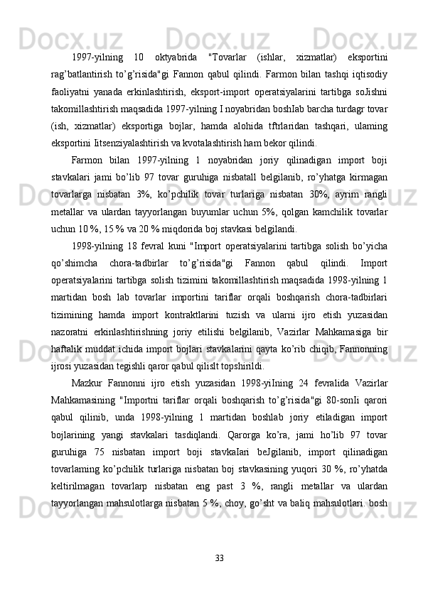 1997-yilning   10   oktyabrida   "Tovarlar   (ishlar,   xizmatlar)   eksportini
rag’batlantirish   to’g’risida"gi   Fannon   qabul   qilindi.   Farmon   bilan   tashqi   iqtisodiy
faoliyatni   yanada   erkinlashtirish,   eksport-import   operatsiyalarini   tartibga   soJishni
takomillashtirish maqsadida 1997-yilning I noyabridan boshIab barcha turdagr tovar
(ish,   xizmatlar)   eksportiga   bojlar,   hamda   alohida   tftrlaridan   tashqari,   ulaming
eksportini Iitsenziyalashtirish va kvotalashtirish ham bekor qilindi.
Farmon   bilan   1997-yilning   1   noyabridan   joriy   qilinadigan   import   boji
stavkalari   jami   bo’lib   97   tovar   guruhiga   nisbatall   belgilanib,   ro’yhatga   kirmagan
tovarlarga   nisbatan   3%,   ko’pchilik   tovar   turlariga   nisbatan   30%,   ayrim   rangli
metallar   va   ulardan   tayyorlangan   buyumlar   uchun   5%,   qolgan   kamchilik   tovarlar
uchun 10 %, 15 % va 20 % miqdorida boj stavkasi belgilandi. 
1998-yilning   18   fevral   kuni   "Import   operatsiyalarini   tartibga   solish   bo’yicha
qo’shimcha   chora-tadbirlar   to’g’risida"gi   Fannon   qabul   qilindi.   Import
operatsiyalarini  tartibga solish  tizimini  takomillashtirish maqsadida  1998-yilning 1
martidan   bosh   lab   tovarlar   importini   tariflar   orqali   boshqarish   chora-tadbirlari
tizimining   hamda   import   kontraktlarini   tuzish   va   ularni   ijro   etish   yuzasidan
nazoratni   erkinlashtirishning   joriy   etilishi   belgilanib,   Vazirlar   Mahkamasiga   bir
haftalik   muddat   ichida   import   bojlari   stavkalarini   qayta  ko’rib  chiqib,   Fannonning
ijrosi yuzasidan tegishli qaror qabul qilislt topshirildi. 
Mazkur   Fannonni   ijro   etish   yuzasidan   1998-yiIning   24   fevralida   Vazirlar
Mahkamasining   "Importni   tariflar   orqali   boshqarish   to’g’risida"gi   80-sonIi   qarori
qabul   qilinib,   unda   1998-yilning   1   martidan   boshlab   joriy   etiladigan   import
bojlarining   yangi   stavkalari   tasdiqlandi.   Qarorga   ko’ra,   jami   ho’lib   97   tovar
guruhiga   75   nisbatan   import   boji   stavkaIari   beJgilanib,   import   qilinadigan
tovarlaming   ko’pchilik   turlariga   nisbatan   boj   stavkasining   yuqori   30   %,   ro’yhatda
keltirilmagan   tovarlarp   nisbatan   eng   past   3   %,   rangli   metallar   va   ulardan
tayyorlangan mahsulotlarga nisbatan 5 %, choy, go’sht va baliq mahsulotlari. bosh
33 