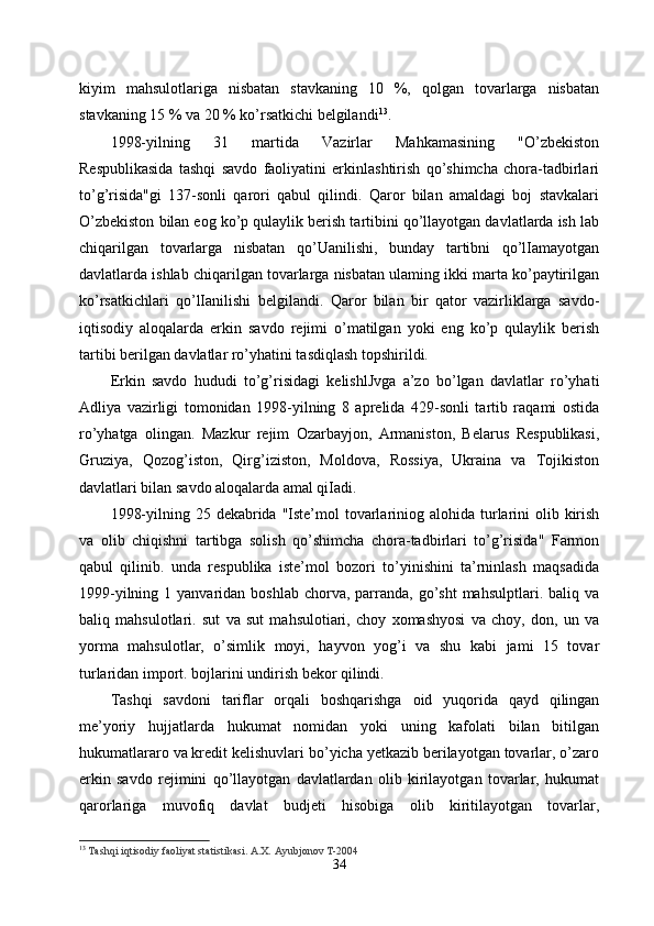 kiyim   mahsulotlariga   nisbatan   stavkaning   10   %,   qolgan   tovarlarga   nisbatan
stavkaning 15 % va 20 % ko’rsatkichi belgilandi 13
. 
1998-yilning   31   martida   Vazirlar   Mahkamasining   "O’zbekiston
Respublikasida   tashqi   savdo   faoliyatini   erkinlashtirish   qo’shimcha   chora-tadbirlari
to’g’risida"gi   137-sonli   qarori   qabul   qilindi.   Qaror   bilan   amaldagi   boj   stavkalari
O’zbekiston bilan eog ko’p qulaylik berish tartibini qo’llayotgan davlatlarda ish lab
chiqarilgan   tovarlarga   nisbatan   qo’Uanilishi,   bunday   tartibni   qo’lIamayotgan
davlatlarda ishlab chiqarilgan tovarlarga nisbatan ulaming ikki marta ko’paytirilgan
ko’rsatkichlari   qo’lIanilishi   belgilandi.   Qaror   bilan   bir   qator   vazirliklarga   savdo-
iqtisodiy   aloqalarda   erkin   savdo   rejimi   o’matilgan   yoki   eng   ko’p   qulaylik   berish
tartibi berilgan davlatlar ro’yhatini tasdiqlash topshirildi.
Erkin   savdo   hududi   to’g’risidagi   kelishlJvga   a’zo   bo’lgan   davlatlar   ro’yhati
Adliya   vazirligi   tomonidan   1998-yilning   8   aprelida   429-sonli   tartib   raqami   ostida
ro’yhatga   olingan.   Mazkur   rejim   Ozarbayjon,   Armaniston,   Belarus   Respublikasi,
Gruziya,   Qozog’iston,   Qirg’iziston,   Moldova,   Rossiya,   Ukraina   va   Tojikiston
davlatlari bilan savdo aloqalarda amal qiIadi. 
1998-yilning 25 dekabrida "Iste’mol  tovarlariniog alohida turlarini  olib kirish
va   olib   chiqishni   tartibga   solish   qo’shimcha   chora-tadbirlari   to’g’risida"   Farmon
qabul   qilinib.   unda   respublika   iste’mol   bozori   to’yinishini   ta’rninlash   maqsadida
1999-yilning  1 yanvaridan  boshlab  chorva,  parranda,  go’sht   mahsulptlari. baliq  va
baliq   mahsulotlari.   sut   va   sut   mahsulotiari,   choy   xomashyosi   va   choy,   don,   un   va
yorma   mahsulotlar,   o’simlik   moyi,   hayvon   yog’i   va   shu   kabi   jami   15   tovar
turlaridan import. bojlarini undirish bekor qilindi.
Tashqi   savdoni   tariflar   orqali   boshqarishga   oid   yuqorida   qayd   qilingan
me’yoriy   hujjatlarda   hukumat   nomidan   yoki   uning   kafolati   bilan   bitilgan
hukumatlararo va kredit kelishuvlari bo’yicha yetkazib berilayotgan tovarlar, o’zaro
erkin   savdo   rejimini   qo’llayotgan   davlatlardan   olib   kirilayotgan   tovarlar,   hukumat
qarorlariga   muvofiq   davlat   budjeti   hisobiga   olib   kiritilayotgan   tovarlar,
13
  Tashqi iqtisodiy faoliyat statistikasi. A.X. Ayubjonov T-2004
34 