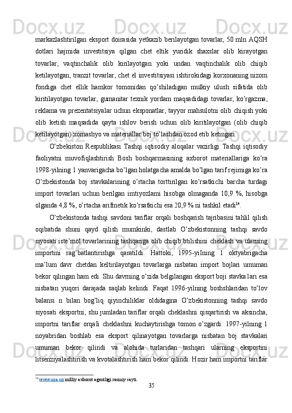 markazlashtirilgan eksport doirasida  yetkazib berilayotgan tovarlar, 50 mln AQSH
dotlari   hajmida   investitsiya   qilgan   chet   eltik   yuridik   shaxslar   olib   kirayotgan
tovarlar,   vaqtinchalik   olib   kirilayotgan   yoki   undan   vaqtinchalik   olib   chiqib
ketilayotgan, tranzit tovarlar, chet el investitsiyasi ishtirokidagi korxonaning nizom
fondiga   chet   ellik   hamkor   tomonidan   qo’shiladigan   mulkiy   ulush   sifatida   olib
kiritilayotgan   tovarlar,   gumanitar   texnik  yordam   maqsadidagi   tovarlar,  ko’rgazma,
reklama va prezentatsiyalar uchun eksponatlar, tayyor mahsulotni olib chiqish yoki
olib   ketish   maqsadida   qayta   ishlov   berish   uchun   olib   kiritilayotgan   (olib   chiqib
ketilayotgan) xomashyo va materiallar boj to’lashdan ozod etib ketingan. 
O’zbekiston   Respublikasi   Tashqi   iqtisodiy   aloqalar   vazirligi   Tashqi   iqtisodiy
faoliyatni   muvofiqlashtirish   Bosh   boshqarmasining   axborot   materiallariga   ko’ra
1998-yilning 1 yanvarigacha bo’lgan holatgacha amalda bo’lgan tarif rejimiga ko’ra
O’zbekistonda   boj   stavkalarining   o’rtacha   torttirilgan   ko’rsatkichi   barcha   turdagi
import   tovarlari   uchun   berilgan   imtiyozlami   hisobga   olmaganda   10,9   %,   hisobga
olganda 4,8 %, o’rtacha arifmetik ko’rsatkichi esa 20,9 % ni tashkil etadi 14
.
O’zbekistonda  tashqi  savdoni  tariflar  orqali  boshqarish tajribasini  tahlil  qilish
oqibatida   shuni   qayd   qilish   mumkinki,   dastlab   O’zbekistonning   tashqi   savdo
siyosati iste’mol tovarlarining tashqariga olib chiqib btilishini cheklash va ularning
importini   rag’batlantirishga   qaratildi.   Hattoki,   1995-yiIning   1   oktyabrigacha
ma’lum   davr   chetdan   keltirilayotgan   tovarlarga   nisbatan   import   bojlari   umuman
bekor qilingan ham edi. Shu davrning o’zida belgilangan eksport boji stavka1ari esa
nisbatan   yuqori   darajada   saqlab   kelindi.   Faqat   1996-yilning   boshshlaridan   to’lov
balansi   n   bilan   bog’liq   qiyinchiliklar   oldidagina   O’zbekistonning   tashqi   savdo
siyosati  eksportni, shu jumladan tariflar  orqali  cheklashni  qisqartirish  va aksincha,
importni   tariflar   orqaIi   cheklashni   kuchaytirishga   tomon   o’zgardi.   1997-yilning   1
noyabridan   boshlab   esa   eksport   qilinayotgan   tovarlarga   nisbatan   boj   stavkalari
umuman   bekor   qilindi   va   alohida   turlaridan   tashqari   ularning   eksportini
litsenziyalashtirish va kvotalashtirish ham bekor qilindi. Hozir ham importni tariflar
14
  www.uza.uz  milliy axborot agentligi rasmiy sayti.
35