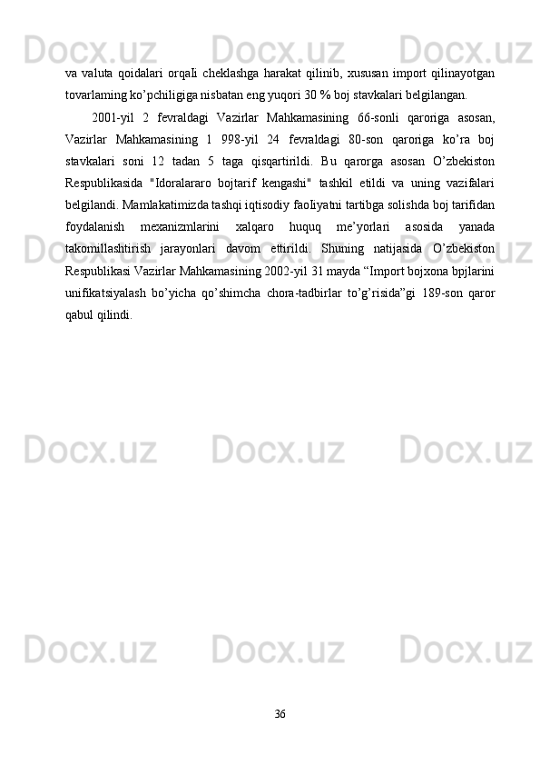 va   valuta   qoidalari   orqaIi   cheklashga   harakat   qilinib,   xususan   import   qilinayotgan
tovarlaming ko’pchiligiga nisbatan eng yuqori 30 % boj stavkalari belgilangan. 
2001-yil   2   fevraldagi   Vazirlar   Mahkamasining   66-sonli   qaroriga   asosan,
Vazirlar   Mahkamasining   1   998-yil   24   fevraldagi   80-son   qaroriga   ko’ra   boj
stavkalari   soni   12   tadan   5   taga   qisqartirildi.   Bu   qarorga   asosan   O’zbekiston
Respublikasida   "Idoralararo   bojtarif   kengashi"   tashkil   etildi   va   uning   vazifalari
belgilandi. Mamlakatimizda tashqi iqtisodiy faoIiyatni tartibga solishda boj tarifidan
foydalanish   mexanizmlarini   xalqaro   huquq   me’yorlari   asosida   yanada
takomillashtirish   jarayonlari   davom   ettirildi.   Shuning   natijasida   O’zbekiston
Respublikasi Vazirlar Mahkamasining 2002-yil 31 mayda “Import bojxona bpjlarini
unifikatsiyalash   bo’yicha   qo’shimcha   chora-tadbirlar   to’g’risida”gi   189-son   qaror
qabul qilindi.
36 