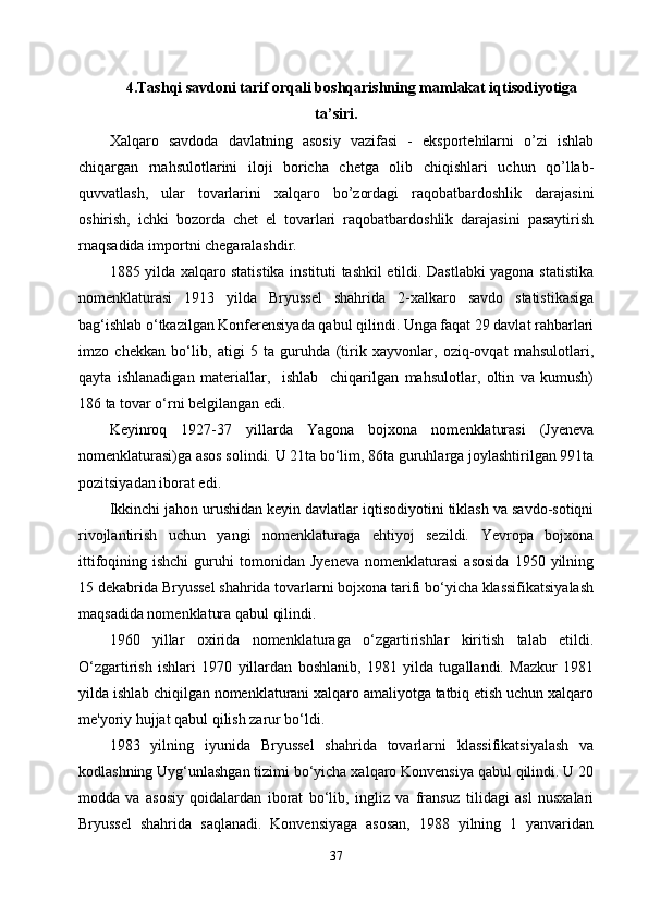 4. Tashqi savdoni tarif orqali boshqarishning mamlakat iqtisodiyotiga
ta’siri .
Xalqaro   savdoda   davlatning   asosiy   vazifasi   -   eksportehilarni   o’zi   ishlab
chiqargan   rnahsulotlarini   iloji   boricha   chetga   olib   chiqishlari   uchun   qo’llab-
quvvatlash,   ular   tovarlarini   xalqaro   bo’zordagi   raqobatbardoshlik   darajasini
oshirish,   ichki   bozorda   chet   el   tovarlari   raqobatbardoshlik   darajasini   pasaytirish
rnaqsadida importni chegaralashdir. 
1885 yilda xalqaro statistika instituti tashkil etildi. Dastlabki yagona statistika
nomenklaturasi   1913   yilda   Bryussel   shahrida   2-xalkaro   savdo   statistikasiga
bag‘ishlab o‘tkazilgan Konferensiyada qabul qilindi. Unga faqat 29 davlat rahbarlari
imzo   chekkan   bo‘lib,   atigi   5   ta   guruhda   (tirik   xayvonlar,   oziq-ovqat   mahsulotlari,
qayta   ishlanadigan   materiallar,     ishlab     chiqarilgan   mahsulotlar,   oltin   va   kumush)
186 ta tovar o‘rni belgilangan edi.
Keyinroq   1927-37   yillarda   Yagona   bojxona   nomenklaturasi   (Jyeneva
nomenklaturasi)ga asos solindi. U 21ta bo‘lim, 86ta guruhlarga joylashtirilgan 991ta
pozitsiyadan iborat edi.
Ikkinchi jahon urushidan keyin davlatlar iqtisodiyotini tiklash va savdo-sotiqni
rivojlantirish   uchun   yangi   nomenklaturaga   ehtiyoj   sezildi.   Yevropa   bojxona
ittifoqining  ishchi   guruhi   tomonidan   Jyeneva   nomenklaturasi   asosida   1950  yilning
15 dekabrida Bryussel shahrida tovarlarni bojxona tarifi bo‘yicha klassifikatsiyalash
maqsadida nomenklatura qabul qilindi.
1960   yillar   oxirida   nomenklaturaga   o‘zgartirishlar   kiritish   talab   etildi.
O‘zgartirish   ishlari   1970   yillardan   boshlanib,   1981   yilda   tugallandi.   Mazkur   1981
yilda ishlab chiqilgan nomenklaturani xalqaro amaliyotga tatbiq etish uchun xalqaro
me'yoriy hujjat qabul qilish zarur bo‘ldi.
1983   yilning   iyunida   Bryussel   shahrida   tovarlarni   klassifikatsiyalash   va
kodlashning Uyg‘unlashgan tizimi bo‘yicha xalqaro Konvensiya qabul qilindi. U 20
modda   va   asosiy   qoidalardan   iborat   bo‘lib,   ingliz   va   fransuz   tilidagi   asl   nusxalari
Bryussel   shahrida   saqlanadi.   Konvensiyaga   asosan,   1988   yilning   1   yanvaridan
37 