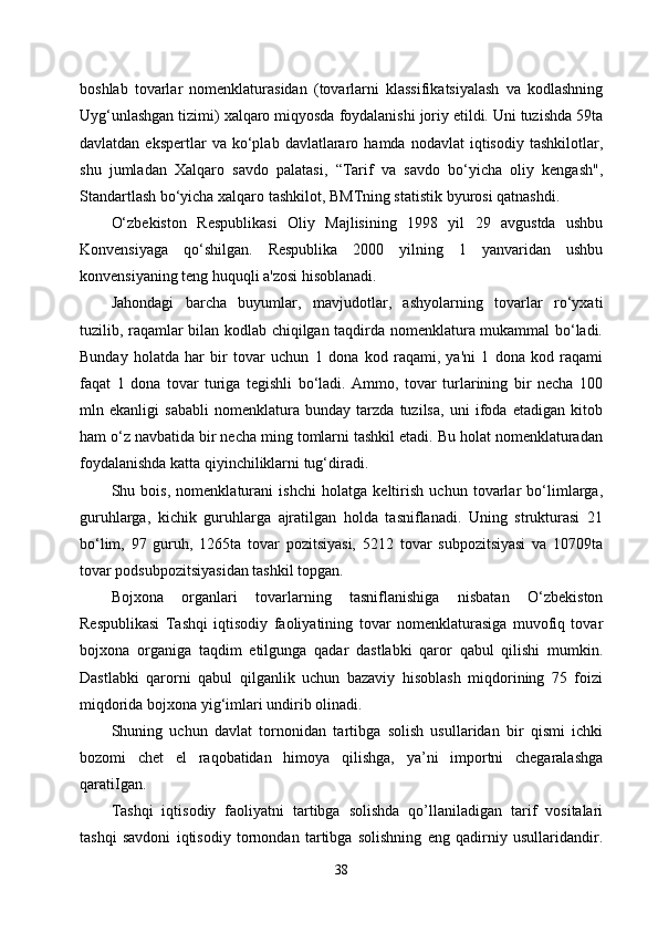 boshlab   tovarlar   nomenklaturasidan   (tovarlarni   klassifikatsiyalash   va   kodlashning
Uyg‘unlashgan tizimi) xalqaro miqyosda foydalanishi joriy etildi. Uni tuzishda 59ta
davlatdan  ekspertlar  va  ko‘plab  davlatlararo  hamda  nodavlat   iqtisodiy  tashkilotlar,
shu   jumladan   Xalqaro   savdo   palatasi,   “Tarif   va   savdo   bo‘yicha   oliy   kengash",
Standartlash bo‘yicha xalqaro tashkilot, BMTning statistik byurosi qatnashdi.
O‘zbekiston   Respublikasi   Oliy   Majlisining   1998   yil   29   avgustda   ushbu
Konvensiyaga   qo‘shilgan.   Respublika   2000   yilning   1   yanvaridan   ushbu
konvensiyaning teng huquqli a'zosi hisoblanadi.
Jahondagi   barcha   buyumlar,   mavjudotlar,   ashyolarning   tovarlar   ro‘yxati
tuzilib, raqamlar bilan kodlab chiqilgan taqdirda nomenklatura mukammal bo‘ladi.
Bunday   holatda   har   bir   tovar   uchun   1   dona   kod   raqami,   ya'ni   1   dona   kod   raqami
faqat   1   dona   tovar   turiga   tegishli   bo‘ladi.   Ammo,   tovar   turlarining   bir   necha   100
mln   ekanligi   sababli   nomenklatura   bunday   tarzda   tuzilsa,   uni   ifoda   etadigan   kitob
ham o‘z navbatida bir necha ming tomlarni tashkil etadi. Bu holat nomenklaturadan
foydalanishda katta qiyinchiliklarni tug‘diradi.
Shu   bois,   nomenklaturani   ishchi   holatga   keltirish   uchun   tovarlar   bo‘limlarga,
guruhlarga,   kichik   guruhlarga   ajratilgan   holda   tasniflanadi.   Uning   strukturasi   21
bo‘lim,   97   guruh,   1265ta   tovar   pozitsiyasi,   5212   tovar   subpozitsiyasi   va   10709ta
tovar podsubpozitsiyasidan tashkil topgan.
Bojxona   organlari   tovarlarning   tasniflanishiga   nisbatan   O‘zbekiston
Respublikasi   Tashqi   iqtisodiy   faoliyatining   tovar   nomenklaturasiga   muvofiq   tovar
bojxona   organiga   taqdim   etilgunga   qadar   dastlabki   qaror   qabul   qilishi   mumkin.
Dastlabki   qarorni   qabul   qilganlik   uchun   bazaviy   hisoblash   miqdorining   75   foizi
miqdorida bojxona yig‘imlari undirib olinadi.
Shuning   uchun   davlat   tornonidan   tartibga   solish   usullaridan   bir   qismi   ichki
bozomi   chet   el   raqobatidan   himoya   qilishga,   ya’ni   importni   chegaralashga
qaratiIgan. 
Tashqi   iqtisodiy   faoliyatni   tartibga   solishda   qo’llaniladigan   tarif   vositalari
tashqi   savdoni   iqtisodiy   tornondan   tartibga   solishning   eng   qadirniy   usullaridandir.
38 