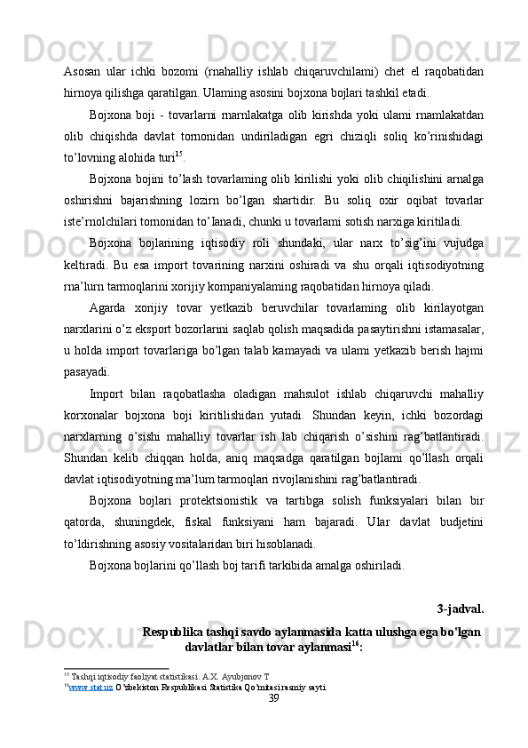 Asosan   ular   ichki   bozomi   (rnahalliy   ishlab   chiqaruvchilami)   chet   el   raqobatidan
hirnoya qilishga qaratilgan. Ulaming asosini bojxona bojlari tashkil etadi. 
Bojxona   boji   -   tovarlarni   rnarnlakatga   olib   kirishda   yoki   ulami   rnamlakatdan
olib   chiqishda   davlat   tornonidan   undiriladigan   egri   chiziqli   soliq   ko’rinishidagi
to’lovning alohida turi 15
. 
Bojxona bojini  to’lash  tovarlaming olib kirilishi  yoki  olib chiqilishini  arnalga
oshirishni   bajarishning   lozirn   bo’lgan   shartidir.   Bu   soliq   oxir   oqibat   tovarlar
iste’rnolchilari tornonidan to’Ianadi, chunki u tovarlami sotish narxiga kiritiladi. 
Bojxona   bojlarining   iqtisodiy   roli   shundaki,   ular   narx   to’sig’ini   vujudga
keltiradi.   Bu   esa   import   tovarining   narxini   oshiradi   va   shu   orqali   iqtisodiyotning
rna’lurn tarmoqlarini xorijiy kompaniyalaming raqobatidan hirnoya qiladi.
Agarda   xorijiy   tovar   yetkazib   beruvchilar   tovarlaming   olib   kirilayotgan
narxlarini o’z eksport bozorlarini saqlab qolish maqsadida pasaytirishni istamasalar,
u holda  import   tovarlariga  bo’lgan  talab kamayadi  va  ulami  yetkazib  berish  hajmi
pasayadi. 
Import   bilan   raqobatlasha   oladigan   mahsulot   ishlab   chiqaruvchi   mahalliy
korxonalar   bojxona   boji   kiritilishidan   yutadi.   Shundan   keyin,   ichki   bozordagi
narxlarning   o’sishi   mahalliy   tovarlar   ish   lab   chiqarish   o’sishini   rag’batlantiradi.
Shundan   kelib   chiqqan   holda,   aniq   maqsadga   qaratilgan   bojlami   qo’llash   orqali
davlat iqtisodiyotning ma’lum tarmoqlari rivojlanishini rag’batlantiradi. 
Bojxona   bojlari   protektsionistik   va   tartibga   solish   funksiyalari   bilan   bir
qatorda,   shuningdek,   fiskal   funksiyani   ham   bajaradi.   Ular   davlat   budjetini
to’ldirishning asosiy vositalaridan biri hisoblanadi. 
Bojxona bojlarini qo’llash boj tarifi tarkibida amalga oshiriladi. 
3-jadval.
Respublika tashqi savdo aylanmasida katta ulushga ega bo'lgan
davlatlar bilan tovar aylanmasi 16
:
15
  Tashqi iqtisodiy faoliyat statistikasi. A.X. Ayubjonov T
16
www.stat.uz     O’zbekiston Respublikasi Statistika Qo’mitasi rasmiy sayti. 
39 