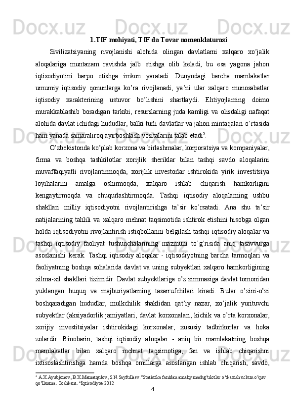 1.TIF  mohiyati,  TIF da Tovar nomenklaturasi .
Sivilizatsiyaning   rivojlanishi   alohida   olingan   davlatlarni   xalqaro   xo’jalik
aloqalariga   muntazam   ravishda   jalb   etishga   olib   keladi,   bu   esa   yagona   jahon
iqtisodiyotini   barpo   etishga   imkon   yaratadi.   Dunyodagi   barcha   mamlakatlar
umumiy   iqtisodiy   qonunlarga   ko’ra   rivojlanadi,   ya’ni   ular   xalqaro   munosabatlar
iqtisodiy   xarakterining   ustuvor   bo’lishini   shartlaydi.   Ehtiyojlaming   doimo
murakkablashib   boradigan   tarkibi,   resurslarning   juda   kamligi   va   olisdaligi   nafaqat
alohida davlat ichidagi hududlar, balki turli davlatlar va jahon mintaqalari o’rtasida
ham yanada samaraliroq ayirboshlash vositalarini talab etadi 2
.
O’zbekistonda ko’plab korxona va birlashmalar, korporatsiya va kompaniyalar,
firma   va   boshqa   tashkilotlar   xorijlik   sheriklar   bilan   tashqi   savdo   aloqalarini
muvaffaqiyatli   rivojlantirmoqda,   xorijlik   investorlar   ishtirokida   yirik   investitsiya
loyihalarini   amalga   oshirmoqda,   xalqaro   ishlab   chiqarish   hamkorligini
kengaytirmoqda   va   chuqurlashtirmoqda.   Tashqi   iqtisodiy   aloqalarning   ushbu
shakllari   milliy   iqtisodiyotni   rivojlantirishga   ta’sir   ko’rsatadi.   Ana   shu   ta’sir
natijalarining   tahlili   va   xalqaro   mehnat   taqsimotida   ishtirok   etishini   hisobga   olgan
holda iqtisodiyotni rivojlantirish istiqbollarini belgilash tashqi iqtisodiy aloqalar va
tashqi   iqtisodiy   faoliyat   tushunchalarining   mazmuni   to’g’risida   aniq   tasavvurga
asoslanishi   kerak.   Tashqi   iqtisodiy   aloqalar   -   iqtisodiyotning   barcha   tarmoqlari   va
faoliyatning boshqa sohalarida davlat  va uning subyektlari xalqaro hamkorligining
xilma-xil shakllari tizimidir. Davlat subyektlariga o’z zimmasiga davlat tomonidan
yuklangan   huquq   va   majburiyatlarning   tasarrufchilari   kiradi.   Bular   o’zini-o’zi
boshqaradigan   hududlar,   mulkchilik   shaklidan   qat’iy   nazar,   xo’jalik   yurituvchi
subyektlar (aksiyadorlik jamiyatlari, davlat korxonalari, kichik va o’rta korxonalar,
xorijiy   investitsiyalar   ishtirokidagi   korxonalar,   xususiy   tadbirkorlar   va   hoka
zolardir.   Binobarin,   tashqi   iqtisodiy   aloqalar   -   aniq   bir   mamlakatning   boshqa
mamlakatlar   bilan   xalqaro   mehnat   taqsimotiga,   fan   va   ishlab   chiqarishni
ixtisoslashtirishga   hamda   boshqa   omillarga   asoslangan   ishlab   chiqarish,   savdo,
2
  A.X.Ayubjonov, B.X.Mamatqulov, S.N.Sayfullaev.”Statistika fanidan amaliy mashg’ulotlar o’tkazish uchun o’quv 
qo’llanma. Toshkent. “Iqtisodiyot-2012
4 