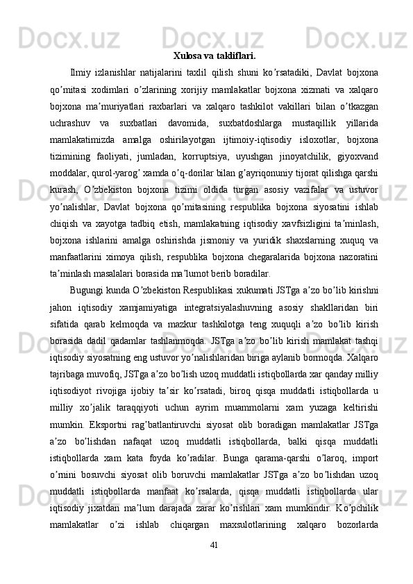 Xulosa va takliflari .
Ilmiy   izlanishlar   natijalarini   taxlil   qilish   shuni   ko rsatadiki,   Davlat   bojxonaʼ
qo mitasi   xodimlari   o zlarining   xorijiy   mamlakatlar   bojxona   xizmati   va   xalqaro	
ʼ ʼ
bojxona   ma muriyatlari   raxbarlari   va   xalqaro   tashkilot   vakillari   bilan   o tkazgan	
ʼ ʼ
uchrashuv   va   suxbatlari   davomida,   suxbatdoshlarga   mustaqillik   yillarida
mamlakatimizda   amalga   oshirilayotgan   ijtimoiy-iqtisodiy   isloxotlar,   bojxona
tizimining   faoliyati,   jumladan,   korruptsiya,   uyushgan   jinoyatchilik,   giyoxvand
moddalar, qurol-yarog  xamda o q-dorilar bilan g ayriqonuniy tijorat qilishga qarshi	
ʼ ʼ ʼ
kurash,   O zbekiston   bojxona   tizimi   oldida   turgan   asosiy   vazifalar   va   ustuvor	
ʼ
yo nalishlar,   Davlat   bojxona   qo mitasining   respublika   bojxona   siyosatini   ishlab	
ʼ ʼ
chiqish   va   xayotga   tadbiq   etish,   mamlakatning   iqtisodiy   xavfsizligini   ta minlash,	
ʼ
bojxona   ishlarini   amalga   oshirishda   jismoniy   va   yuridik   shaxslarning   xuquq   va
manfaatlarini   ximoya   qilish,   respublika   bojxona   chegaralarida   bojxona   nazoratini
ta minlash masalalari borasida ma lumot berib boradilar.	
ʼ ʼ
Bugungi kunda O zbekiston Respublikasi xukumati JSTga a zo bo lib kirishni	
ʼ ʼ ʼ
jahon   iqtisodiy   xamjamiyatiga   integratsiyalashuvning   asosiy   shakllaridan   biri
sifatida   qarab   kelmoqda   va   mazkur   tashkilotga   teng   xuquqli   a zo   bo lib   kirish	
ʼ ʼ
borasida   dadil   qadamlar   tashlanmoqda.   JSTga   a zo   bo lib   kirish   mamlakat   tashqi	
ʼ ʼ
iqtisodiy siyosatning eng ustuvor yo nalishlaridan biriga aylanib bormoqda. Xalqaro	
ʼ
tajribaga muvofiq, JSTga a zo bo lish uzoq muddatli istiqbollarda xar qanday milliy	
ʼ ʼ
iqtisodiyot   rivojiga   ijobiy   ta sir   ko rsatadi,   biroq   qisqa   muddatli   istiqbollarda   u	
ʼ ʼ
milliy   xo jalik   taraqqiyoti   uchun   ayrim   muammolarni   xam   yuzaga   keltirishi	
ʼ
mumkin.   Eksportni   rag batlantiruvchi   siyosat   olib   boradigan   mamlakatlar   JSTga	
ʼ
a zo   bo lishdan   nafaqat   uzoq   muddatli   istiqbollarda,   balki   qisqa   muddatli	
ʼ ʼ
istiqbollarda   xam   kata   foyda   ko radilar.   Bunga   qarama-qarshi   o laroq,   import	
ʼ ʼ
o rnini   bosuvchi   siyosat   olib   boruvchi   mamlakatlar   JSTga   a zo   bo lishdan   uzoq	
ʼ ʼ ʼ
muddatli   istiqbollarda   manfaat   ko rsalarda,   qisqa   muddatli   istiqbollarda   ular	
ʼ
iqtisodiy   jixatdan   ma lum   darajada   zarar   ko rishlari   xam   mumkindir.   Ko pchilik	
ʼ ʼ ʼ
mamlakatlar   o zi   ishlab   chiqargan   maxsulotlarining   xalqaro   bozorlarda	
ʼ
41 