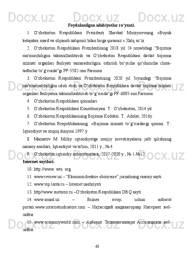 Foydalanilgan adabiyotlar ro‘yxati .
1. O‘zbekiston   Respublikasi   Prezidenti   Shavkat   Mirziyoevning   «Buyuk
kelajakni mard va olijanob xalqimiz bilan birga quramiz.» Xalq so‘zi
2. O‘zbekiston   Respublikasi   Prezidentining   2018   yil   24   noyabrlagi   “Bojxona
ma'murchiligini   takomillashtirish   va   O‘zbekiston   Respublikasi   davlat   bojxona
xizmati   organlari   faoliyati   samaradorligini   oshirish   bo‘yicha   qo‘shimcha   chora-
tadbirlar to‘g‘risida”gi PF-5582-son Farmoni.
3. O‘zbekiston   Respublikasi   Prezidentining   2020   yil   5iyundagi   “Bojxona
ma'muriyatchiligini isloh etish va O‘zbekiston Respublikasi davlat bojxona xizmati
organlari faoliyatini takomillashtirish to‘g‘risida”gi PF-6005-son Farmoni.
4. O‘zbekiston Respublikasi qonunlari. 
5. O‘zbekiston Respublikasi Konstitusiyasi. T.: O‘zbekiston, 2014 yil.
6. O‘zbekiston Respublikasining Bojxona Kodeksi. T.: Adolat, 2016y.
7. O‘zbekiston   Respublikasining     «Bojxona   xizmati   to‘g‘risida»gi   qonuni.   T.:
Iqtisodiyot va xuquq dunyosi 1997 y.
8. Mamatov   M.   Milliy   iqtisodiyotga   xorijiy   investisiyalarni   jalb   qilishning
nazariy asoslari, Iqtisodiyot va ta'lim, 2011 y., № 4.
9. O‘zbekiston iqtisodiy axborotnomasi, 2017-2020 y., № 1-№12
Internet saytlari .
10. http://www. wto. org
11. www.review.uz – “Ekonomicheskoe obozrenie” jurnalining rasmiy sayti
12. www.vip.lenta.ru – Internet nashriyoti
13. http//www.sustoms.ru –O‘zbekiston Respublikasi DBQ sayti
14. www.omad.uz   –   Biznes   rivoji   uchun   axborot
portali. www.internetindicators.com   –   Иқтисодий   индикаторлар   Интернет   веб-
сайти.
15. www.economyworld.com   –   Ахборот   Технологиялари   Асосацияси   веб-
сайти.
43 