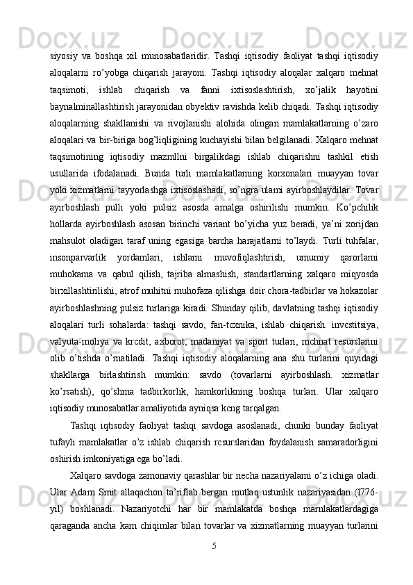 siyosiy   va   boshqa   xil   munosabatlaridir.   Tashqi   iqtisodiy   faoliyat   tashqi   iqtisodiy
aloqalarni   ro’yobga   chiqarish   jarayoni.   Tashqi   iqtisodiy   aloqalar   xalqaro   mehnat
taqsimoti,   ishlab   chiqarish   va   fanni   ixtisoslashtirish,   xo’jalik   hayotini
baynalminallashtirish jarayonidan obyektiv ravishda kelib chiqadi. Tashqi iqtisodiy
aloqalarning   shakllanishi   va   rivojlanishi   alohida   olingan   mamlakatlarning   o’zaro
aloqalari va bir-biriga bog’liqligining kuchayishi bilan belgilanadi. Xalqaro mehnat
taqsimotining   iqtisodiy   mazmllni   birgalikdagi   ishlab   chiqarishni   tashkil   etish
usullarida   ifodalanadi.   Bunda   turli   mamlakatlarning   korxonalari   muayyan   tovar
yoki xizmatlarni tayyorlashga ixtisoslashadi, so’ngra ulami ayirboshlaydilar. Tovar
ayirboshlash   pulli   yoki   pulsiz   asosda   amalga   oshirilishi   mumkin.   Ko’pchilik
hollarda   ayirboshlash   asosan   birinchi   variant   bo’yicha   yuz   beradi,   ya’ni   xorijdan
mahsulot   oladigan   taraf   uning   egasiga   barcha   harajatlarni   to’laydi.   Turli   tuhfalar,
insonparvarlik   yordamlari,   ishlarni   muvofiqlashtirish,   umumiy   qarorlarni
muhokama   va   qabul   qilish,   tajriba   almashish,   standartlarning   xalqaro   miqyosda
birxillashtirilishi, atrof muhitni muhofaza qilishga doir chora-tadbirlar va hokazolar
ayirboshlashning   pulsiz   turlariga   kiradi.   Shunday   qilib,   davlatning   tashqi   iqtisodiy
aloqalari   turli   sohalarda:   tashqi   savdo,   fan-tcxnika,   ishlab   chiqarish.   invcstitsiya,
valyuta-moliya   va   krcdit,   axborot,   madaniyat   va   sport   turlari,   mchnat   resurslarini
olib   o’tishda   o’rnatiladi.   Tashqi   iqtisodiy   aloqalarning   ana   shu   turlarini   quyidagi
shakllarga   birlashtirish   mumkin:   savdo   (tovarlarni   ayirboshlash.   xizmatlar
ko’rsatish),   qo’shma   tadbirkorlik,   hamkorlikning   boshqa   turlari.   Ular   xalqaro
iqtisodiy munosabatlar amaliyotida ayniqsa kcng tarqalgan.
Tashqi   iqtisodiy   faoliyat   tashqi   savdoga   asoslanadi,   chunki   bunday   faoliyat
tufayli   mamlakatlar   o’z   ishlab   chiqarish   rcsurslaridan   foydalanish   samaradorligini
oshirish imkoniyatiga ega bo’ladi. 
Xalqaro savdoga zamonaviy qarashlar bir necha nazariyalami o’z ichiga oladi.
Ular   Adam   Smit   allaqachon   ta’riflab   bergan   mutlaq   ustunlik   nazariyasidan   (l776-
yil)   boshlanadi.   Nazariyotchi   har   bir   mamlakatda   boshqa   marnlakatlardagiga
qaraganda   ancha   kam   chiqimlar   bilan   tovarlar   va   xizmatlarning   muayyan   turlarini
5 