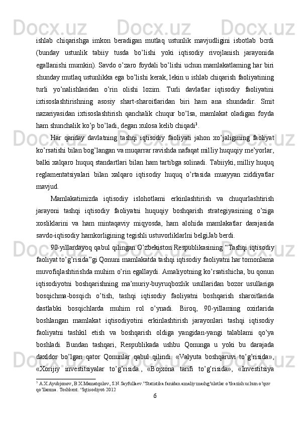 ishlab   chiqarishga   imkon   beradigan   mutlaq   ustunlik   mavjudligini   isbotlab   bcrdi
(bunday   ustunlik   tabiiy   tusda   bo’lishi   yoki   iqtisodiy   rivojlanish   jarayonida
egallanishi mumkin). Savdo o’zaro foydali bo’lishi uchun mamlakatlaming har biri
shunday mutlaq ustunlikka ega bo’lishi kerak, lekin u ishlab chiqarish faoliyatining
turli   yo’nalishlaridan   o’rin   olishi   lozim.   Turli   davlatlar   iqtisodiy   faoliyatini
ixtisoslashtirishning   asosiy   shart-sharoitlaridan   biri   ham   ana   shundadir.   Smit
nazariyasidan   ixtisoslashtirish   qanchalik   chuqur   bo’lsa,   mamlakat   oladigan   foyda
ham shunchalik ko’p bo’ladi, degan xulosa kelib chiqadi 3
.
Har   qanday   davlatning   tashqi   iqtisodiy   faoliyati   jahon   xo’jaligining   faoliyat
ko’rsatishi bilan bog’langan va muqarrar ravishda nafaqat milIiy huquqiy me’yorlar,
balki xalqaro huquq standartlari bilan ham tartibga solinadi. Tabiiyki, milliy huquq
reglamentatsiyalari   bilan   xalqaro   iqtisodiy   huquq   o’rtasida   muayyan   ziddiyatlar
mavjud. 
Mamlakatimizda   iqtisodiy   islohotlami   erkinlashtirish   va   chuqurlashtirish
jarayoni   tashqi   iqtisodiy   faoliyatni   huquqiy   boshqarish   strategiyasining   o’ziga
xosliklarini   va   ham   mintaqaviy   miqyosda,   ham   alohida   mamlakatlar   darajasida
savdo-iqtisodiy hamkorligining tegishli ustuvorliklarlni belgiJab berdi. 
90-yillardayoq qabul qilingan O’zbekiston Respublikasining “Tashqi iqtisodiy
faoliyat to’g’risida”gi Qonuni mamlakatda tashqi iqtisodiy faoliyatni har tomonlama
muvofiqlashtirishda muhim o’rin egallaydi. Amaliyotning ko’rsatishicha, bu qonun
iqtisodiyotni   boshqarishning   ma’muriy-buyruqbozlik   usullaridan   bozor   usullariga
bosqichma-bosqich   o’tish,   tashqi   iqtisodiy   faoliyatni   boshqarish   sharoitlarida
dastlabki   bosqichlarda   muhim   rol   o’ynadi.   Biroq,   90-yillaming   oxirlarida
boshlangan   mamlakat   iqtisodiyotini   erkinlashtirish   jarayonlari   tashqi   iqtisodiy
faoliyatni   tashkil   etish   va   boshqarish   oldiga   yangidan-yangi   talablami   qo’ya
boshladi.   Bundan   tashqari,   Respublikada   ushbu   Qonunga   u   yoki   bu   darajada
daxldor   bo’lgan   qator   Qonunlar   qabul   qilindi.   «Valyuta   boshqaruvi   to’g’risida»,
«Xorijiy   investitsiyalar   to’g’risida.,   «Bojxona   tarifi   to’g’risida»,   «Investitsiya
3
  A.X.Ayubjonov, B.X.Mamatqulov, S.N.Sayfullaev.”Statistika fanidan amaliy mashg’ulotlar o’tkazish uchun o’quv 
qo’llanma. Toshkent. “Iqtisodiyot-2012
6 