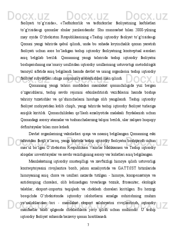 faoIiyati   to’g’risida»,   «Tadbirkorlik   va   tadbirkorlar   faoliyatining   kafolatlari
to’g’risida»gi   qonunlar   shular   jumlasidandir.   Shu   munosabat   bilan   2000-yilning
may   oyida   O’zbekiston   Respublikasining   «Tashqi   iqtisodiy   faoliyat   to’g’risida»gi
Qonuni   yangi   tahrirda   qabul   qilindi,   unda   bu   sohada   keyinchalik   qonun   yaratish
faoliyati   uchun   asos   bo’ladigan   tashqi   iqtisodiy   faoliyatning   kontseptual   asoslari
aniq   belgilab   berildi.   Qonunning   yangi   tahririda   tashqi   iqtisodiy   faoliyatni
boshqarishning ma’muriy usullridan iqtisodiy  usullarining ustuvortigi  metodologik
tamoyil  sifatida aniq belgilandi  hamda davlat  va uning organlarini  tashqi  iqtisodiy
faoliyat subyektlari ishiga noqonuniy aralashishlari man qilindi. 
Qonunning   yangi   tahriri   moddalari   mamlakat   qonunchiligida   yuz   bergan
o’zgarishlarni,   tashqi   savdo   rejimini   erkinlashtirish   vazifalarini   hamda   boshqa
tahririy   tuzatishlar   va   qo’shimchalami   hisobga   olib   yangilandi.   Tashqi   iqtisodiy
faoliyat   mohiyatidan   kelib   chiqib,   yangi   tahrirda   tashqi   iqtisodiy   faoliyat   turlariga
aniqlik   kiritildi.   Qonunchilikdan   qo’llash   amaliyotida   malakali   foydalanish   uchun
Qonundagi asosiy atamalar va tushunchalarning talqini berildi, ular xalqaro huquqiy
definitsiyalar bilan mos keladi. 
Davlat   organlarining   vakolatlari   qisqa   va   noaniq   belgilangan   Qonunning   eski
tahriridan farqli o’laroq, yangi tahrirda tashqi iqtisodiy faoliyatni boshqarish uchun
mas’ul   bo’lgan   O’zbekiston   Respublikasi   Vazirlar   Mahkamasi   va   Tashqi   iqtisodiy
aloqalar investitsiyalar va savdo vazirligining asosiy var kolatlari aniq belgilangan. 
Mamlakatning   iqtisodiy   mustaqilligi   va   xavfsizligi   himoya   qilish   ustuvorligi
kontseptsiyasini   rivojlantira   borib,   jahon   amaliyotida   va   GATT/JST   bitimlarida
himoyaning   aniq   chora   va   usullari   nazarda   tutilgan   -   himoya,   kompensatsiya   va
antidemping   choralari,   olib   kelinadigan   tovarlarga   texnik,   fitosanitar,   ekologik
talablar,   eksport-importni   taqiqlash   va   cheklash   choralari   kiritilgan.   Bu   hozirgi
bosqichda   O’zbekistonda   iqtisodiy   islohotlarni   amalga   oshirishning   muhim
yo’nalishlaridan   biri   -   mamlakat   eksport   salohiyatini   rivojlantirish,   iqtisodiy
manfaatlar   talab   qilganda   cheklashlami   joriy   qilish   uchun   muhimdir.   U   tashqi
iqtisodiy faoliyat sohasida bazaviy qonun hisoblanadi. 
7 