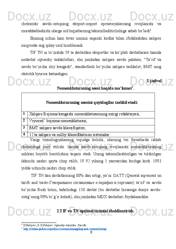 cheksizdir   savdo-sotiqning   eksport-import   operatsiyalarining   rivojlanishi   va
murakkablashishi ularga oid hujjatlarning takomillashtirilishiga sabab bo’ladi 4
.
Shuning   uchun   ham   tovar   nomini   raqamli   kodlar   bilan   ifodalashdan   xalqaro
miqyosda eng qulay usul hisoblanadi.
TIF TN ni to’zishda 59 ta davlatdan ekspertlar va ko’plab davlatlararo hamda
nodavlat   iqtisodiy   tashkilotlari,   shu   jumladan   xalqaro   savdo   palatasi,   "Ta’rif   va
savdo   bo’yicha   oliy   kengash",   standartlash   bo’yicha   xalqaro   tashkilot,   BMT   ning
statistik byurosi katnashgan.
1-jadval
Nomenklaturaning asosi haqida ma’ lumot 5
.
Nomenklaturaning asosini quyidagilar tashkil etadi:
1
Xalqaro Bojxona kengashi nomenklaturasining oxirgi redaktsiyasi;
2
Vryussel’ bojxona nomenklaturasi;
3
BMT xalqaro savdo klassifiqatori;
4
12 ta xalqaro va milliy klassifikatsion sistemalar. 
Yangi   texnologiyalarning   vujudga   kelishi,   ularning   tez   fursatlarda   ishlab
chikarishga   joriy   etilishi.   hamda   savdo-sotiqning   rivojlanishi   nomenklaturaning
uzliksiz   boyitib   boritilishini   taqazo   etadi.   Uning   takomillashtirilgan   va   tuldirilgan
ikkinchi   nashri   qayta   chop   etilib,   19   92   yilning   1   yanvaridan   kuchga   kirdi.   1993
yidda uchinchi nashri chop etildi.
  TIF TN dan davlatlarining 80% dan ortigi, ya’ni   GATT   (Qeneral aqrement on
tarifs   and   trade–Генеральное   соглашеные   о   тарифах   и   торговле)   ta’rif   va   savdo
bo’yicha   Bosh   bitim,   tarkibidagi   150   davlat   (bu   davlatlar   hissasiga   dunyo   savdo-
sotig’ining 90% to’g’ri keladi), shu jumladan MDX davlatlari foydalanadilar.
2.TIF va TN  optimal  tizimini shakllantirish.
4
  X.Nabiyev, D.X.Nabiyev. Iqtisodiy statistika. Darslik.
5
   http://vadim-galkin.ru/politics/customs/smuggling-and-counterfeiting/
9 