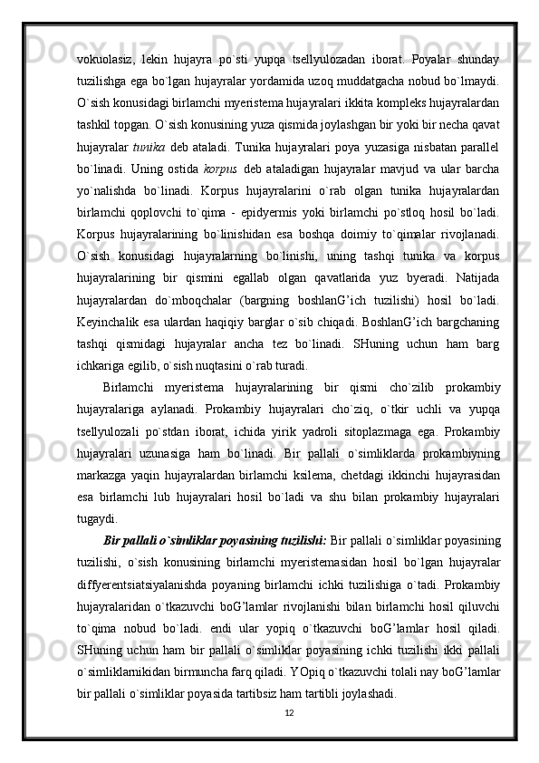 vokuolasiz,   lekin   hujayra   po`sti   yupqa   tsellyulozadan   iborat.   Poyalar   shunday
tuzilishga ega bo`lgan hujayralar yordamida uzoq muddatgacha nobud bo`lmaydi.
O`sish konusidagi birlamchi myeristema hujayralari ikkita kompleks hujayralardan
tashkil topgan. O`sish konusining yuza qismida joylashgan bir yoki bir necha qavat
hujayralar   tunika   deb   ataladi.   Tunika   hujayralari   poya   yuzasiga   nisbatan   parallel
bo`linadi.   Uning   ostida   korpus   deb   ataladigan   hujayralar   mavjud   va   ular   barcha
yo`nalishda   bo`linadi.   Korpus   hujayralarini   o`rab   olgan   tunika   hujayralardan
birlamchi   qoplovchi   to`qima   -   epidyermis   yoki   birlamchi   po`stloq   hosil   bo`ladi.
Korpus   hujayralarining   bo`linishidan   esa   boshqa   doimiy   to`qimalar   rivojlanadi.
O`sish   konusidagi   hujayralarning   bo`linishi,   uning   tashqi   tunika   va   korpus
hujayralarining   bir   qismini   egallab   olgan   qavatlarida   yuz   byeradi.   Natijada
hujayralardan   do`mboqchalar   (bargning   boshlanG’ich   tuzilishi)   hosil   bo`ladi.
Keyinchalik esa ulardan haqiqiy barglar o`sib chiqadi. BoshlanG’ich bargchaning
tashqi   qismidagi   hujayralar   ancha   tez   bo`linadi.   SHuning   uchun   ham   barg
ichkariga egilib, o`sish nuqtasini o`rab turadi .
Birlamchi   myeristema   hujayralarining   bir   qismi   cho`zilib   prokambiy
hujayralariga   aylanadi.   Prokambiy   hujayralari   cho`ziq,   o`tkir   uchli   va   yupqa
tsellyulozali   po`stdan   iborat,   ichida   yirik   yadroli   sitoplazmaga   ega.   Prokambiy
hujayralari   uzunasiga   ham   bo`linadi.   Bir   pallali   o`simliklarda   prokambiyning
markazga   yaqin   hujayralardan   birlamchi   ksilema,   chetdagi   ikkinchi   hujayrasidan
esa   birlamchi   lub   hujayralari   hosil   bo`ladi   va   shu   bilan   prokambiy   hujayralari
tugaydi.
Bir pallali o`simliklar poyasining tuzilishi:  Bir pallali o`simliklar poyasining
tuzilishi,   o`sish   konusining   birlamchi   myeristemasidan   hosil   bo`lgan   hujayralar
diffyerentsiatsiyalanishda   poyaning   birlamchi   ichki   tuzilishiga   o`tadi.   Prokambiy
hujayralaridan   o`tkazuvchi   boG’lamlar   rivojlanishi   bilan   birlamchi   hosil   qiluvchi
to`qima   nobud   bo`ladi.   endi   ular   yopiq   o`tkazuvchi   boG’lamlar   hosil   qiladi.
SHuning   uchun   ham   bir   pallali   o`simliklar   poyasining   ichki   tuzilishi   ikki   pallali
o`simliklarnikidan birmuncha farq qiladi. YOpiq o`tkazuvchi tolali nay boG’lamlar
bir pallali o`simliklar poyasida tartibsiz ham tartibli joylashadi.
12