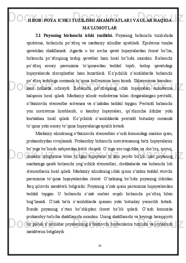 II BOB: POYA ICHKI TUZILISHI AHAMIYATLARI VA ULAR HAQIDA
MA’LUMOTLAR
2.1   Poyaning   birlamchi   ichki   tuzilishi.   Poyaning   birlamchi   tuzilishida
epiderma,   birlamchi   po’stloq   va   markaziy   silindlar   ajratiladi.   Epiderma   tunika
qavatidan   shakllanadi.   Agarda   u   bir   necha   qavat   hujayralardan   iborat   bo’lsa,
birlamchi   po’stloqning   tashqi   qavatlari   ham   hosil   bo’lishi   mumkin.   Birlamchi
po’stloq   asosiy   parenxima   to’qimasidan   tashkil   topib,   tashqi   qavatidagi
hujayralarida   xloroplastlar   ham   kuzatiladi.   Ko’pchilik   o’simliklarda   birlamchi
po’stloq tarkibiga mexanik to’qima kollenxima ham kiradi. Sklerenxima kamdan-
kam   hollarda   uchraydi.   Birlamchi   po’stloqning   ichki   hujayralari   endoderma
halqasini   hosil   qiladi.   Markaziy   silindr   endoderma   bilan   chegaralangan   peritsikl,
o’tkazuvchi   elementlar   sistemasi   va   o’zakdan   tashkil   topgan.   Peritsikl   birlamchi
yon   meristema   hisoblanib,   u   kambiy   hujayralari,   qo’shimcha   ildizlar   yoki
kurtaklani   hosil   qiladi.   Ko’pchilik   o’simliklarda   peritsikl   butunlay   mexanik
to’qima yoki asosiy to’qima hujayralariga ajralib ketadi. 
Markaziy silindrning o’tkazuvchi elementlari o’sish konusidagi maxsus qism,
prokambiydan rivojlanadi. Prokambiy birlamchi meristemaning ba'zi hujayralarini
bo’yiga bo’linish natijasidan kelib chiqadi. O’ziga xos ingichka va cho’ziq, quyuq,
donador   sitoplazma   bilan   to’lgan   hujayralar   to’dasi   paydo   bo’lib,   ular   poyaning
markaziga   qarab   birlamchi   yog’ochlik   elementlari,  chekkalarda   esa   birlamchi   lub
elementlarini hosil qiladi. Markaziy silindrning ichki qismi o’zakni tashkil etuvchi
parenxima   to’qima   hujayralaridan   iborat.   O’zakning   bo’lishi   poyaning   ildizdan
farq qiluvchi xarakterli belgisidir. Poyaning o’zak qismi parenxima hujayralaridan
tashkil   topgan.   U   birlamchi   o’zak   nurlari   orqali   birlamchi   po’stloq   bilan
bog’lanadi.   O’zak   ba'zi   o’simliklarda   qisman   yoki   butunlay   yemirilib   ketadi.
Bunda   poyaning   o’rtasi   bo’shliqdan   iborat   bo’lib   qoladi.   O’sish   konusida
prokambiy turlicha shakllanishi mumkin. Uning shakllanishi va keyingi taraqqiyoti
bir pallali o’simliklar poyalarining o’tkazuvchi boylamlarini tuzilishi va joylashish
xarakterini belgilaydi.
15