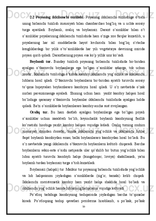 2.2   Poyaning   ikkilamchi   tuzilishi.   Poyaning   ikkilamchi   tuzilishiga   o’tishi
uning   birlamchi   tuzilish   xususiyati   bilan   chambarchas   bog’liq   va   u   uchta   asosiy
turga   ajratiladi:   Boylamli,   oraliq   va   boylamsiz.   Daraxt   o’simliklar   bilan   o’t
o’simliklar poyalarining ikkilamchi tuzilishida ham o’ziga xos farqlar kuzatilib, u
poyalarning   har   xil   muddatlarda   hayot   kechirishi   bilan   bog’liq   o’rtacha
kengliklardagi   bir   yilik   o’to’simliklarda   har   yili   vegetatsiya   davrining   oxirida
poyasi qurib qoladi. Daraxtlarning poyasi esa ko’p yillik umr ko’radi.
Boylamli   tur.   Bunday   tuzilish   poyaning   birlamchi   tuzilishida   bir-biridan
ajralgan   o’tkazuvchi   boylamlarga   ega   bo’lgan   o’simliklar   sebarga,   tok   uchun
xosdir. Ikkilamchi tuzilishga o’tishda kambiy ikkilamchi yog’ochlik va ikkilamchi
lublarni   hosil   qiladi.   O’tkazuvchi   boylamlarni   bir-biridan   ajratib   turuvchi   asosiy
to’qima   hujayralari   boylamlararo   kambiyni   hosil   qiladi.   U   o’z   navbatida   o’zak
nurlari   parenximasiga   ajraladi.   Shuning   uchun   ham     yaxlit   kambiy   halqasi   hosil
bo’lishiga   qaramay   o’tkazuvchi   boylamlar   ikkilamchi   tuzilishida   ajralgan   holda
qoladi. Ba'zi o’simliklarda boylamlararo kambiy ancha sust rivojlangan.
Oraliq   tur.   Bu   ham   dastlab   ajralgan   boylamlarga   ega   bo’lgan   poyali
o’simliklar   uchun   xarakterli   bo’lib,   keyinchalik   boylamli   kambiyning   faollik
ko’rsatishi   hisobiga   yaxlit   kambiy   halqasi   vujudga   keladi.   Oraliq   turning   muhim
xususiyati   shundan   iboratki,   bunda   ikkilamchi   yog’ochlik   va   ikkilamchi   lublar
faqat boylamli kambiydan emas, balki  boylamlararo kambiydan hosil  bo’ladi. Bu
o’z navbatida yangi ikkilamchi o’tkazuvchi boylamlarni keltirib chiqaradi. Barcha
boylamlarni   sekin-asta   o’sishi   natijasida   ular   qo’shilib   bir   butun  yog’ochlik  bilan
lubni   ajratib   turuvchi   kambiyli   halqa   (kungaboqar,   loviya)   shakillanadi,   ya'ni
boylamli turdan boylamsiz turga o’tish kuzatiladi.
Boylamsiz (halqali) tur. Mazkur tur poyaning birlamchi tuzilishida yog’ochlik
va   lub   halqasimon   joylashgan   o’simliklarda   (zig’ir,   tamaki)   kelib   chiqadi.
Ikkilamchi   meristematik   kambiy   ham   yaxlit   halqa   shaklida   hosil   bo’ladi   va
ikkilamchi yog’ochlik hamda lublarning halqalarini vujudga keltiradi.
Po’stloq   tarkibiga   kambiyning   tashqarisida   joylashgan   barcha   to’qimalar
kiradi.   Po’stloqning   tashqi   qavatlari   periderma   hisoblanib,   u   po’kak,   po’kak
16 