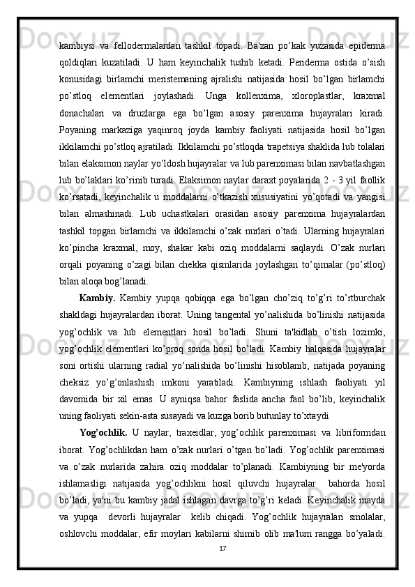 kambiysi   va   fellodermalardan   tashkil   topadi.   Ba'zan   po’kak   yuzasida   epiderma
qoldiqlari   kuzatiladi.   U   ham   keyinchalik   tushib   ketadi.   Periderma   ostida   o’sish
konusidagi   birlamchi   meristemaning   ajralishi   natijasida   hosil   bo’lgan   birlamchi
po’stloq   elementlari   joylashadi.   Unga   kollenxima,   xloroplastlar,   kraxmal
donachalari   va   druzlarga   ega   bo’lgan   asosiy   parenxima   hujayralari   kiradi.
Poyaning   markaziga   yaqinroq   joyda   kambiy   faoliyati   natijasida   hosil   bo’lgan
ikkilamchi po’stloq ajratiladi. Ikkilamchi po’stloqda trapetsiya shaklida lub tolalari
bilan elaksimon naylar yo’ldosh hujayralar va lub parenximasi bilan navbatlashgan
lub bo’laklari ko’rinib turadi. Elaksimon naylar daraxt poyalarida 2 - 3 yil faollik
ko’rsatadi,   keyinchalik   u   moddalarni   o’tkazish   xususiyatini   yo’qotadi   va   yangisi
bilan   almashinadi.   Lub   uchastkalari   orasidan   asosiy   parenxima   hujayralardan
tashkil   topgan   birlamchi   va   ikkilamchi   o’zak   nurlari   o’tadi.   Ularning   hujayralari
ko’pincha   kraxmal,   moy,   shakar   kabi   oziq   moddalarni   saqlaydi.   O’zak   nurlari
orqali   poyaning   o’zagi   bilan   chekka   qismlarida   joylashgan   to’qimalar   (po’stloq)
bilan aloqa bog’lanadi.
Kambiy.   Kambiy   yupqa   qobiqqa   ega   bo’lgan   cho’ziq   to’g’ri   to’rtburchak
shakldagi   hujayralardan   iborat.   Uning   tangental   yo’nalishida   bo’linishi   natijasida
yog’ochlik   va   lub   elementlari   hosil   bo’ladi.   Shuni   ta'kidlab   o’tish   lozimki,
yog’ochlik   elementlari   ko’proq   sonda   hosil   bo’ladi.   Kambiy   halqasida   hujayralar
soni   ortishi   ularning   radial   yo’nalishida   bo’linishi   hisoblanib,   natijada   poyaning
cheksiz   yo’g’onlashish   imkoni   yaratiladi.   Kambiyning   ishlash   faoliyati   yil
davomida   bir   xil   emas.   U   ayniqsa   bahor   faslida   ancha   faol   bo’lib,   keyinchalik
uning faoliyati sekin-asta susayadi va kuzga borib butunlay to’xtaydi
Yog’ochlik.   U   naylar,   traxeidlar,   yog’ochlik   parenximasi   va   libriformdan
iborat.   Yog’ochlikdan   ham   o’zak   nurlari   o’tgan   bo’ladi.   Yog’ochlik   parenximasi
va   o’zak   nurlarida   zahira   oziq   moddalar   to’planadi.   Kambiyning   bir   me'yorda
ishlamasligi   natijasida   yog’ochlikni   hosil   qiluvchi   hujayralar     bahorda   hosil
bo’ladi,   ya'ni   bu  kambiy   jadal   ishlagan   davrga   to’g’ri   keladi.   Keyinchalik   mayda
va   yupqa     devorli   hujayralar     kelib   chiqadi.   Yog’ochlik   hujayralari   smolalar,
oshlovchi   moddalar,   efir   moylari   kabilarni   shimib   olib   ma'lum   rangga   bo’yaladi.
17 