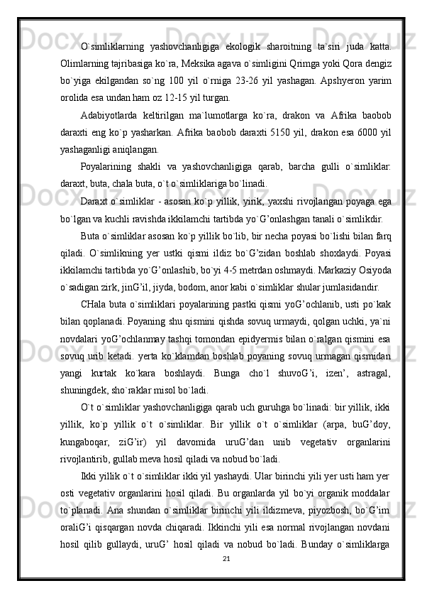 O`simliklarning   yashovchanligiga   ekologik   sharoitning   ta`siri   juda   katta.
Olimlarning tajribasiga ko`ra, Meksika agava o`simligini Qrimga yoki Qora dengiz
bo`yiga   ekilgandan   so`ng   100   yil   o`rniga   23-26   yil   yashagan.   Apshyeron   yarim
orolida esa undan ham oz 12-15 yil turgan.
Adabiyotlarda   keltirilgan   ma`lumotlarga   ko`ra,   drakon   va   Afrika   baobob
daraxti   eng  ko`p  yasharkan.   Afrika  baobob  daraxti  5150  yil,  drakon  esa   6000  yil
yashaganligi aniqlangan.
Poyalarining   shakli   va   yashovchanligiga   qarab,   barcha   gulli   o`simliklar:
daraxt, buta, chala buta, o`t o`simliklariga bo`linadi.
Daraxt  o`simliklar  -  asosan  ko`p yillik, yirik, yaxshi  rivojlangan poyaga ega
bo`lgan va kuchli ravishda ikkilamchi tartibda yo`G’onlashgan tanali o`simlikdir.
Buta o`simliklar asosan ko`p yillik bo`lib, bir necha poyasi bo`lishi bilan farq
qiladi.   O`simlikning   yer   ustki   qismi   ildiz   bo`G’zidan   boshlab   shoxlaydi.   Poyasi
ikkilamchi tartibda yo`G’onlashib, bo`yi 4-5 metrdan oshmaydi. Markaziy Osiyoda
o`sadigan zirk, jinG’il, jiyda, bodom, anor kabi o`simliklar shular jumlasidandir.
CHala buta o`simliklari poyalarining pastki qismi yoG’ochlanib, usti  po`kak
bilan qoplanadi. Poyaning shu qismini qishda sovuq urmaydi, qolgan uchki, ya`ni
novdalari yoG’ochlanmay tashqi tomondan epidyermis bilan o`ralgan qismini esa
sovuq   urib   ketadi.   yerta   ko`klamdan   boshlab   poyaning   sovuq   urmagan   qismidan
yangi   kurtak   ko`kara   boshlaydi.   Bunga   cho`l   shuvoG’i,   izen’,   astragal,
shuningdek, sho`raklar misol bo`ladi.
O`t o`simliklar yashovchanligiga qarab uch guruhga bo`linadi: bir yillik, ikki
yillik,   ko`p   yillik   o`t   o`simliklar.   Bir   yillik   o`t   o`simliklar   (arpa,   buG’doy,
kungaboqar,   ziG’ir)   yil   davomida   uruG’dan   unib   vegetativ   organlarini
rivojlantirib, gullab meva hosil qiladi va nobud bo`ladi.
Ikki yillik o`t o`simliklar ikki yil yashaydi. Ular birinchi yili yer usti ham yer
osti   vegetativ   organlarini   hosil   qiladi.   Bu   organlarda   yil   bo`yi   organik   moddalar
to`planadi.   Ana   shundan   o`simliklar   birinchi   yili   ildizmeva,   piyozbosh,   bo`G’im
oraliG’i  qisqargan  novda  chiqaradi. Ikkinchi  yili   esa  normal  rivojlangan  novdani
hosil   qilib   gullaydi,   uruG’   hosil   qiladi   va   nobud   bo`ladi.   Bunday   o`simliklarga
21