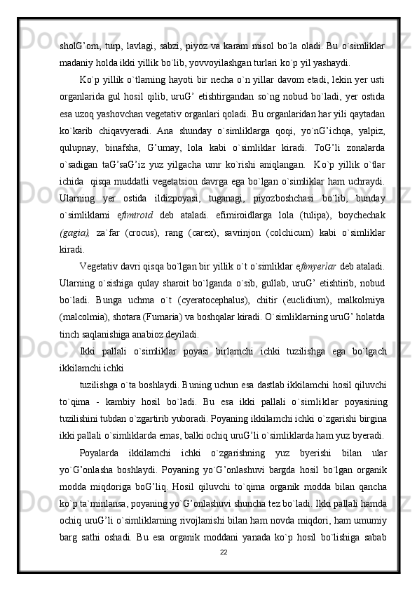 sholG’om,   turp,   lavlagi,   sabzi,   piyoz   va   karam   misol   bo`la   oladi.   Bu   o`simliklar
madaniy holda ikki yillik bo`lib, yovvoyilashgan turlari ko`p yil yashaydi. 
Ko`p yillik o`tlarning hayoti bir necha o`n yillar davom etadi, lekin yer usti
organlarida   gul   hosil   qilib,   uruG’   etishtirgandan   so`ng   nobud   bo`ladi,   yer   ostida
esa uzoq yashovchan vegetativ organlari qoladi. Bu organlaridan har yili qaytadan
ko`karib   chiqavyeradi.   Ana   shunday   o`simliklarga   qoqi,   yo`nG’ichqa,   yalpiz,
qulupnay,   binafsha,   G’umay,   lola   kabi   o`simliklar   kiradi.   ToG’li   zonalarda
o`sadigan   taG’saG’iz   yuz   yilgacha   umr   ko`rishi   aniqlangan.     Ko`p   yillik   o`tlar
ichida   qisqa  muddatli  vegetatsion  davrga ega bo`lgan o`simliklar  ham  uchraydi.
Ularning   yer   ostida   ildizpoyasi,   tuganagi,   piyozboshchasi   bo`lib,   bunday
o`simliklarni   e fimiroid   deb   ataladi.   efimiroidlarga   lola   (tulipa),   boychechak
(gagia),   za`far   (crocus),   rang   (carex),   savrinjon   (colchicum)   kabi   o`simliklar
kiradi.
Vegetativ davri qisqa bo`lgan bir yillik o`t o`simliklar e fimyerlar  deb ataladi.
Ularning   o`sishiga   qulay   sharoit   bo`lganda   o`sib,   gullab,   uruG’   etishtirib,   nobud
bo`ladi.   Bunga   uchma   o`t   (cyeratocephalus),   chitir   (euclidium),   malkolmiya
(malcolmia), shotara (Fumaria) va boshqalar kiradi. O`simliklarning uruG’ holatda
tinch saqlanishiga anabioz deyiladi.
Ikki   pallali   o`simliklar   poyasi   birlamchi   ichki   tuzilishga   ega   bo`lgach
ikkilamchi ichki
tuzilishga o`ta boshlaydi. Buning uchun esa dastlab ikkilamchi hosil qiluvchi
to`qima   -   kambiy   hosil   bo`ladi.   Bu   esa   ikki   pal lali   o`simliklar   poyasining
tuzilishini tubdan o`zgartirib yubo radi. Poyaning ikkilamchi ichki o`zgarishi birgina
ikki pallali o`simliklarda emas, balki ochiq uruG’li o`simliklarda ham yuz byeradi. 
Poyalarda   ikkilamchi   ichki   o`zgarishning   yuz   byerishi   bilan   ular
yo`G’onlasha   boshlaydi.   Poyaning   yo`G’onlashuvi   bargda   hosil   bo`lgan   organik
modda   miqdoriga   boG’liq.   Hosil   qiluvchi   to`qima   organik   modda   bilan   qancha
ko`p ta`minlansa, poyaning yo`G’onlashuvi shuncha tez bo`ladi. Ikki pallali hamda
ochiq uruG’li o`simliklarning rivojlanishi bilan ham novda miqdori, ham umumiy
barg   sathi   oshadi.   Bu   esa   organik   moddani   yanada   ko`p   hosil   bo`lishiga   sabab
22